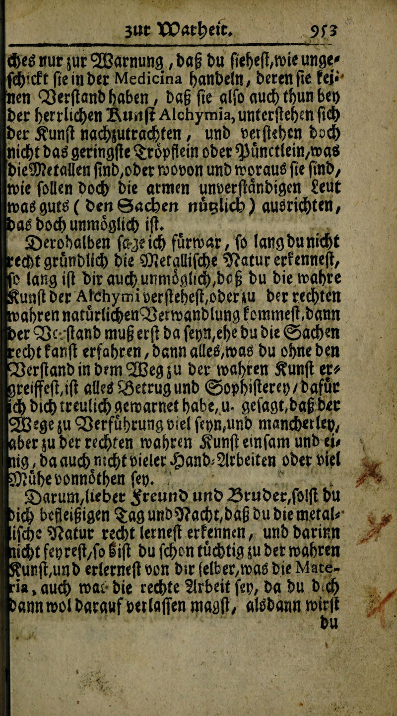3«t XEm^eie, - - - - —■- - - - — — - - ■ -—1 <|>eg nur sur VSarmmg, tag tu pebeg,mie unser fd^icft gein ter Medicina hanteln, bereitfie UV* toen Vergant haben, tag fie alfo auch tbun bet) ter herrlichen Äunfi Alchymia, untergeben fich ter $ung nachsutracfjten, unt vergeben hoch nicht ba$ geringge $ropgein oter 93tmctlein,maö tie$?etallen pnt>,oter mooon unt morauö fie fint, rote feilen toch tie armen unoergdntigen £eut maä gutä (fcen ©acben nöglicb) auorichten, ba£ toch unmöglich ig* S)erobalben fa-^e ich fürmar, fo lang tu nicht recht gruntlich tie $*etallifche $?atur er?enneg, fo lang ig tirauch.unmoglich.tcg tu biemabte tag ter Atehymi oergebeg,oter *u ter rechten mabren natürlichen Vermanblung f emmeg,bann ter Vcvganb mug erg ta fepn,e!)e tu tie Aachen recht fang erfahren, tann alle^mao tu ohne ten Vergant in bmtV3egsu ter mabren tag ep greiffeg,ig aüeä betrug unt 0opbigerep/tafür ch tich treulich gemarnet habe, u. gefagt,tag ter 2Bege $u Verführung osel fepn#tmt mancb*rl*P, aber su ter rechten mähren tag emfarn unt tu nig, ta auch nicht Pieler #anb; Arbeiten oter Piel $}übeoonn5tben fep. . $Darum,lieber ^reunb unt Brater,folg tu >ich begeigigen §agunbO?acbt,bag tutiemetal^ ifche^atur recht lerneg erfennen, unttarinn nicht fepreg/fo f ig tu fehen tüchtig su ter mabren tag,unt erlerneg oon tir felber/Voaö tie Mate- ria, auch mao tie rechte Arbeit fet;, ta tu t-ch Dann mol tarauf per taffen magg, atötann mir jl