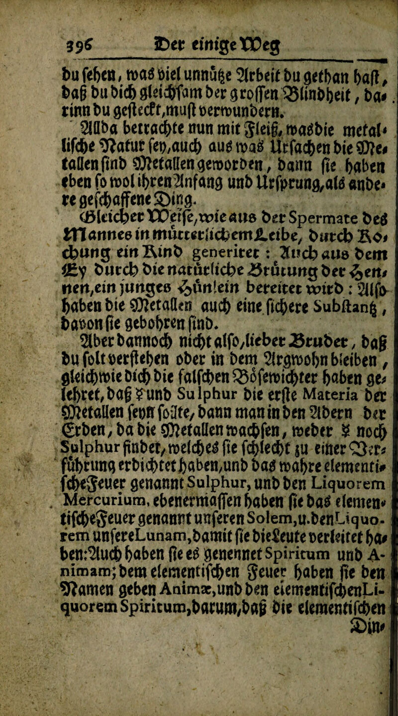 396_£)et einige Weg bu fefecn, maö biel unnüije Arbeit bu getban baff, baß bu bicb bcr groffen ^ünbbeit, ba< rinn bu geßecfr,mufl oerwunbern. $übaberrac&tettunmitg(ei§,ma$bie metal* lifc&e^aturfet),aud) augmaö Urfacfeen bie 307c# taöeniinb gefallengeworben, bann fte haben eben fo mol ihren2lnfang unb Urfprung,alä «nbe* regefcfcaffeneSDing* (ßUicfoetXVetfe/tvieaite fcetSpermate beä fXlanntdinmmmtidbem&'Cibe, biircb Bo# cfcung eilt Bmb generitet: 2f»d? aus bem bie mttüclicbe 3rutiwg ber ^ert# tten,citt jimgcß fältlet» bereitet wirb; 2Ufjy haben bie SÜJetalkti auch eine fiebere Subftanfc, bationfiegebobrenftnb, 2lberbannod) nicbtalfO/lieberBraber, ba§ bufoltnerfiehen ober in bem Argwohn bleiben, gleichwie btd) bie fallen 33ßfewicbter haben ge# lehret/baß?unb Sulphur bieerfte Matena ber ffftetöllen fern foilte, bunn man in ben Slbern ber €rben, ba bie Oftetallenwac&fen, meber ? noch Sulphur ßnbet/welc&e^fie fchlecbt $u einer £3cr# fuhrimg erbichtcthaben/unb ba$ wahre elementt# fc&egeuer genannt Sulphur, unb ben Liquorem Mercurium.ebenerrnafienhaben fie ba$ elernen# tifc&egeuer genannt unferen Solem,u.benUquo. rem unfereLunam,bamit |te bieSeute oerleif et ha# ben^luch haben ßeeS genennetSpiritum unb 4- mmam;beroelernentifc&en geuer haben fte ben tarnen geben Animx,unb ben eiementifchenLi- quorem Spiritum,barum,baß bie eleraentifcben £>in#