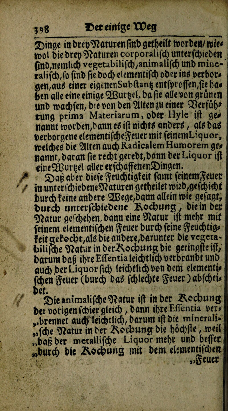 Iber eitrige T£eg £>inge in brep^aturen finb getfeeiU Wortes/ wie# tt>ol biebret) Naturen corporalifebunterfcbteben . ftnö,nemltc& vegetabilifcb/animalifd) unb mine- ’ ralifcb/fo fmb fte bod) etementifd) ober in$ .verbot# gen,au$ einer eigenenSubftanfcentfpro|Ten,jtebai ben alle eine einige ^SBur^et, ba fte alle von grünen unb n5actfen,b?e non ben Eilten ju einer SÖerfüb' tung prima Materiarum, ober Hyle ifl ge# nannt worben,bann e$ ifl niebt* anberä, als ba$ Verborgene elementifcbegeuer mit feinemLiquor, welcbee bie Eilten auefc Radicalem Humorem ge# Könnt, baran fte redbt gerebt,bann ber Liquor ifl cine2ßur|el aller etft&affenenSbingeti. / £>a§ aber biefe geuebtigfeit famt feinemgeuet ' / in unterf^iebene^aturen getbeilet nmfygefcbiebl burd) feine anbere <2Bege,bann allein wie gefagt» tmrcfc unterfefeiebene Äocbung, bie in ber «ftatur gefd)ef>en, bann eine Sftatur ifl mef>r mit feinem elementifcfeen geuec bureb feine geuebtig* feit gebockt,al$ bie anbere,barunter bie vegeta- bilifcbe *Ratur in berÄocfcuttg bie getingfleifl, barum baß ihre Effentia leicbtlicb verbranbt unb öudb ber Liquor ftdb leicbtlictvonbem elementi# febengeuer (bureb baS fcblecbte geueOabfcbri» t>eL ©ieanimalifdbe^dfltur i(! in ber Z^ctbung bei vorigen fetter gleich, bann ibre Effentia oet* „brennet autbieiebriieb, barum ifl bie minerali¬ sche Slatur in ber Lockung bie boebfle, weil „ba§ ber metallifcbe Liquor me^c unb beffer „butcb bic Äockws mit bem elsmenrifcben „gcuec