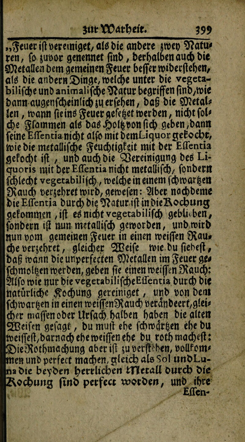 SmVOAtlaeit. 399 „geuer iff bereiniget/ ate t>te anbere jroep $?afw ren, fp, juoor genemtet ftnb, berhalbenauch bie Metallen öem gemeinen geuer beffer wiberff eben, atö bie anbern&in^meic&e unter bie vcgeta- bilifcbe unb animaüfd&e $?atur begriffen ftnb,roie bann aug.enfcheinlicbäuerfebcn, bag bie OTefals* Jen, mm fteinö geuer gefegt merben, nicbtfob che glommen alä ba^ol^onftdb geben,bann feine Eflentia nicht alfb mit bemEiquor gemocht, srne bie metallif$e geuchtigW mit ber Eflentia gefocbt iff , unb auch bie QSereinigung beö Li- quoris mit ber Eflentia nidbt metallifch/ fonbern fcblecbt vegetabilifcb / melche in einem jcbtt>ör|en Övaudb bekehret mirb, gemefen: 5lber nacbbeme bie Effentia burd) bie Iftatur iff in bie&ocbung gekommen , iff nicht vegetabilifcb geblieben, fonbern iff nun metallifch geworben, unbmirb nun pom gemeinen geuer in einen meiffen 0fcau* ehe oer&ebret, gleicher ^Beife miebuffebeff, bag irann bieunperfecten Metallen im geuer ge* fd)mol|en tperben, geben ffe einen roeiffenfKauch? $llfo wie nur bie vegetabilifdbeEiTentia burcb bie natürliche Kochung geteiniget , tmb t>on bem fchmar^en in einen rceiffsnlRauch neranbeert,glei* eher maffen ober ttrfach halben baben bie alten ÖBeifcn gefagt, bu muff ehe fchnolt&en ebc bu weiffeffybarnach ehe metffen ehr bu roth macheff: S)ie^othmachung aber iff &uoerff?ben, nollfom* Inen unb perfect machen, gleich als Sol iwöLu- Inafcte beyberi herrlichen iTUtaU öureb fcie p&cchung gnb perfect worben, unb ihre Eflen-