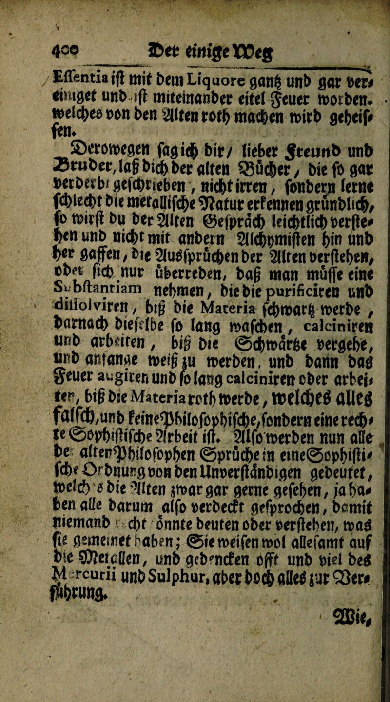 4co ID et einige Weg ___ _ ^  1 - - -- Eflentiajg mit bemLiquore ganfc uttt> gar »er# eimget unb sjf miteinanber eitel Jeuer worben. • ^elc|>eö t>on ben eilten roth machen n>irb gebeif» fern 2)erowegen fagid^ bir/ lieber Jeeunb unb Trüber, lag bisher alten Sßücher/ Die fo gar »etberbf gefebrieben, nicht irren, fonbern lerne fcblecbt Die metallifd&e 9?atur ernennen grunblidb, ftwfibu bereiten ©efpräch leichtlichuerge# Jen imb nicht mit anbern 2llchpmigen hin unb her gaffen / Die Sluäfprücbenber eilten oerpeheH/ ©bn ftch nur uberreben, bag man muffe eine S^bftanmm nehmen, hie bie purifieiten unb diiioiviren, big Die Maceria febwar^ werbe , barnach biefdbe fo lang wafeben, ealciniren unb arbeiten, big Die 0chwar&e »ergehe, unb amanae weig ju werben, unb bann ban »euer awgiten unb fo lang ealciniren ober arbei* Uv, big bie Materia roth Werbe, luelchetf aUeg fa(fcb,unb Feine^hilofophifche/fonbern eine rech' te 0ophitfifcbe Arbeit ifh 2Jlfo werben nun alle be alten^hilöfephen 0pruchem etne0ophifH' fche ürbmmg oon benUn»erfl4nbigen gebeutet, meid) 5 bie Eilten jmargar gerne gefehen, ja ha* ben alle barum alfo »erbeeft gefprochen / bßmit niemanb d)f onnte beuten ober »ergehen, wag ft'e gememet haben; 0ie weifen wol aöcfamt auf bie Sföeicüen, unb gebenden off* unb »id heg M ercurii unb Sulphur, aber bödh aUed jur 93ew ffthrung* * m,