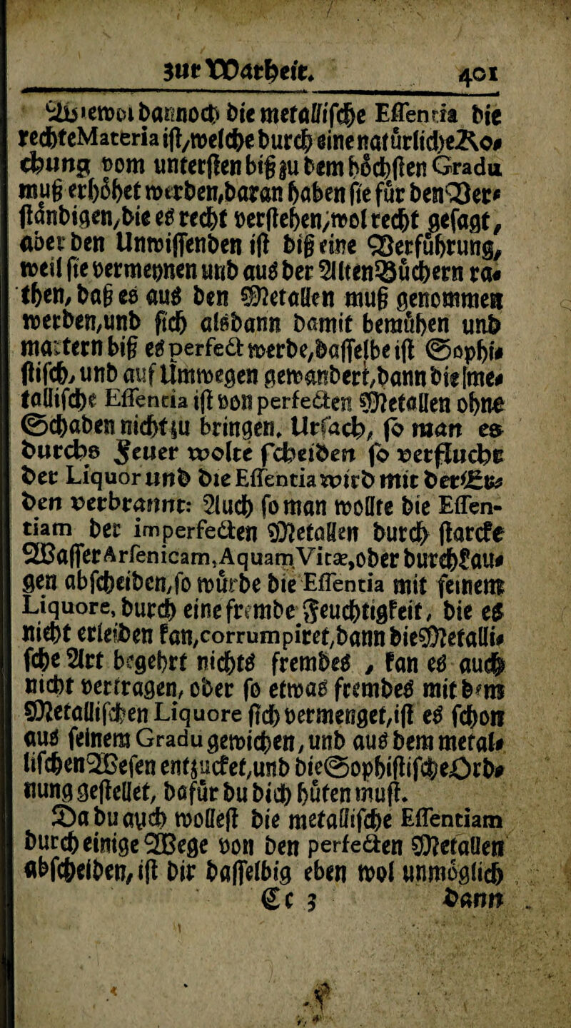 / _SiiftPagfrcfc 401 •iib»ctt)£)ibaKno0i)i'em€faffi'fd&c Mendt Me jfcd&teMateria ip/welche burch einenötürlicbe&o# cfeimg t>om unterpen big |u Dem bücbPenGradu tnug erf)6f>et werben,baran haben fte für benQ)er* panbigen/bieesrecht t>ccfle6en;r»o( red&t gefagt, aber Den Unroifienben i(l big eine QSerfüfjrung, m\i pe »ermeonen trnb aus ber 2llten58ücbern ra« tf>en,bages aus ben Metallen mug genommen werben,unb pch aisbann Damit bemühen unb mauern big esperfe&merbe/bafielbeip @ophi# tfifch, unb auf Umwegen gewanDeribann bi« [me* taöifche Effeneia ip »on perfekten Metallen ohne 0#aben nicht |u bringen, Urlacl?, jo man fcurcfcm Jener weite fdbeibest jb verlud?« fcet Liquor unb ftteEfTentiawirbmitber^te ben verbrannt: 2lucb foman wollte bie Effen- tiam bet imperfeden Metallen burch parefe xBaPerÄrfenicam^AquamVitsejOberburehCaU# gen abfcbciben,fo mürbe bie Effentia mit fernem Liquore, burch etnefrembe $euchtigfeit, bie es nicht erleiben fatt/Corrumpiret/bannbieSÜJetalli* fche 2lrt begehrt nichts frembes , fan es au# nicht »ertragen, ober fo etwas frembeS mitbms 592etaüifchen Liquore pcht)ermengef,ip eS f#on aus feinem Gradugewichen,unb ausbemmetal# lifchen^Befen ent $ucfet,unb Die@ophiPifche.Ocba nung gepeüet, bafür bu bi# hüten muft. 2)abuaych wolleP bie metaffifche Eflentiam bur# einige ^GBege non Den perfe&en getanen abf#eiben,ip Dir baflelbig eben mol unmöglich €c 5 fcann .