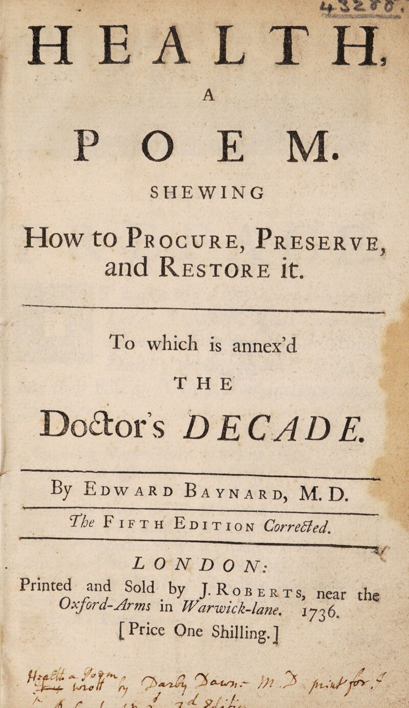 HEALTH, A POEM. SHEWING How to Procure, Preserve, and Restore it. To which is annex’d THE Dolor's DECADE. By Edward Baynard, M. D. The Fifth Edition Corrected. LONDON: Mined and Sold _ by J. Roberts, near the Uxjord-Arms in Warwick-lane, [Price One Shilling.] Ufu,n fy }A y /i-v.-iJ'jA A * * ( fa n ^ ■irpcu* A r