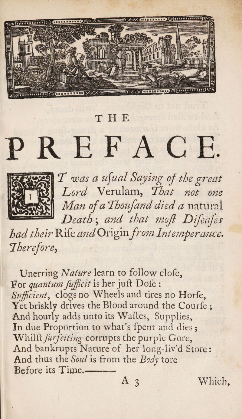 THE PREFACE. Tl was a u^ual Saying oj the great Lord Verulam, That not one Man of a Lhoufand died a natural Death; and that mojl Difeajes had their Rife and Origin from Intemperance• Iherefore^ Unerring Nature learn to follow clofe, For quantum fufficit is her juft Bofe : Sufficient, clogs no Wheels and tires no Horfe, Yet briskly drives the Blood around the Courfe ; And hourly adds unto its Waftes, Supplies, In due Proportion to what’s fpent and dies j Whil ft forfeiting corrupts the purple Gore, And bankrupts Nature of her long-liv’d Store: And thus the Soul is from the Body tore Before its Time,———