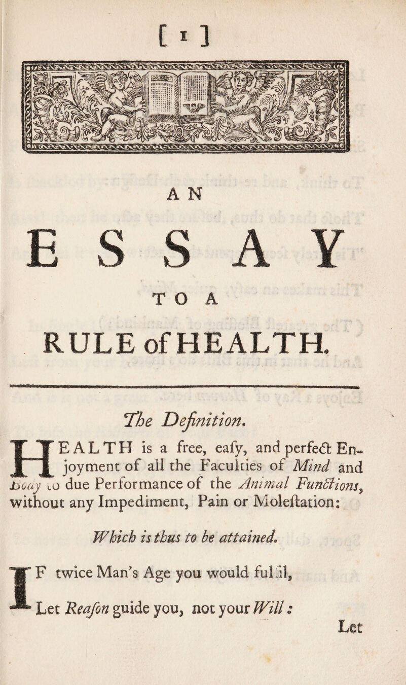 ESSAY T O A RULE of HEALTH. The Definition. Health is a free, eafy, and perfedt En¬ joyment of all the Faculties of Mind and jbody to due Performance of the Animal Functions, without any Impediment, Pain or Moleflation: Which is thus to he attained. JT F twice Man's Age you would fulfil. Let Reafon guide you, not your Will: Let