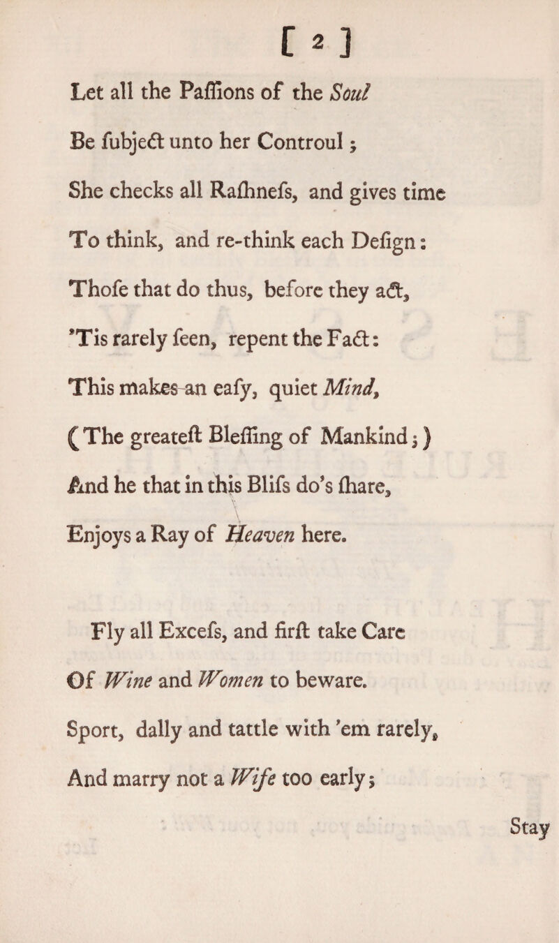 Let all the Paflions of the Soul Be fubjed unto her Controul; She checks all Raflhnefs, and gives time To think, and re-think each Defign: Thofe that do thus, before they ad, *Tis rarely feen, repent the Fad: This makes an eafy, quiet Mind, ( The greateft Bleffing of Mankind $) And he that in this Blifs do's fhare, \ \ Enjoys a Ray of Heaven here. Fly all Excefs, and firft take Care Of Wine and Women to beware. Sport, dally and tattle with 'em rarely*