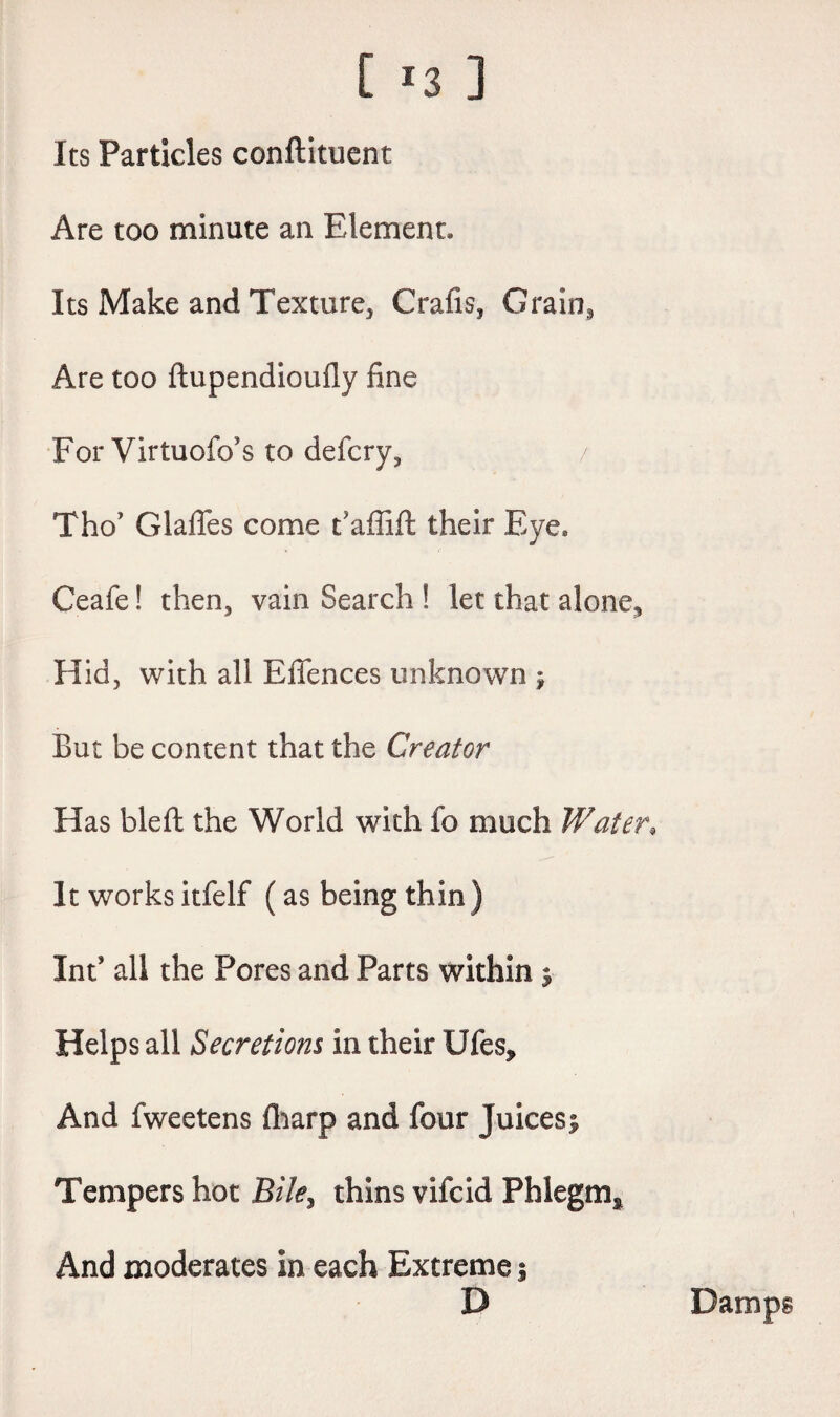 [ *3 ] Its Particles conftituent Are too minute an Element. Its Make and Texture, Crafis, Grain^ Are too ftupendioufly fine For Virtuofo’s to defcry, Tho’ GlalTes come t’affift their Eye, Ceafe! then, vain Search ! let that alone.. Hid, with all Effences unknown j But be content that the Creator Has bleft the World with fo much Water» It works itfelf (as being thin ) Int’ all the Pores and Parts within $ Helps all Secretions in their Ufes, And fweetens fharp and four juicesj Tempers hot Bile, thins vifcid Phlegm* And moderates in each Extreme s D Damps