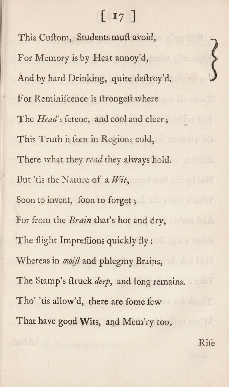 This Cuftom, Students muft avoid. For Memory is by Heat annoy’d, And by hard Drinking, quite deftroy’d. For Reminifcence is ftrongeft where The Head's ferene, and cool and clear 5 This Truth is feen in Regions cold. There what they read they always hold. But TIs the Nature of a Wit, Soon to invent, foon to forget j For from the Brain that's hot and dry, The flight Impreflions quickly fly : Whereas in moijl and phlegmy Brains, The Stamp’s ftruck deepy and long remains, Tho* Tis allow’d, there are fome few That have good Wits, and MemYy too. Rife