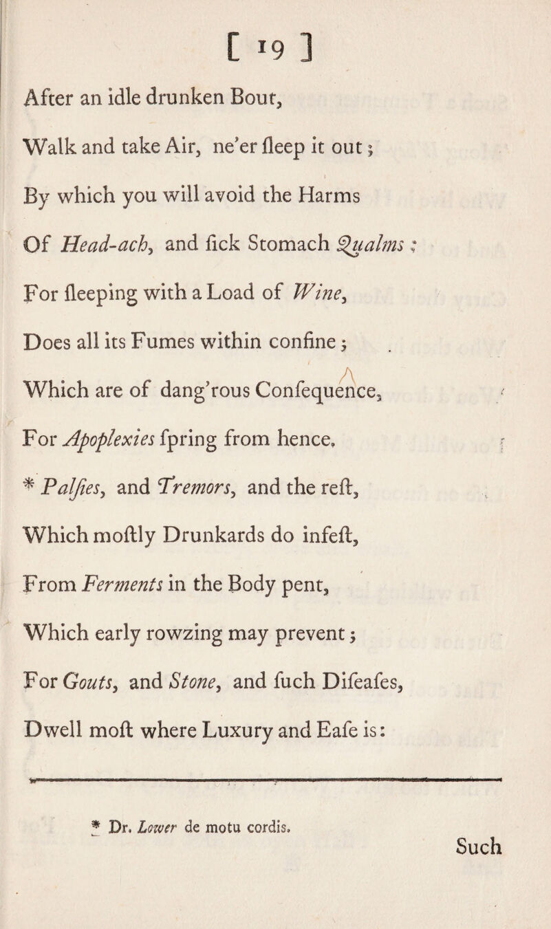 [ *9 ] After an idle drunken Bout, Walk and take Air, ne'er deep it out; i By which you will avoid the Harms Of Head-ach, and fick Stomach Qualms; For deeping with a Load of Wine, Does all its Fumes within confine $ Which are of dangerous Conference, For Apoplexies fpring from hence. * Paljies, and Tremors, and the reft. Which moftly Drunkards do infed:. From Ferments in the Body pent. Which early rowzing may prevent; For Gouts, and Stone, and fuch Difeafes, Dwell mod; where Luxury and Eafe is: % Dr. Lower de motu cordis. Such