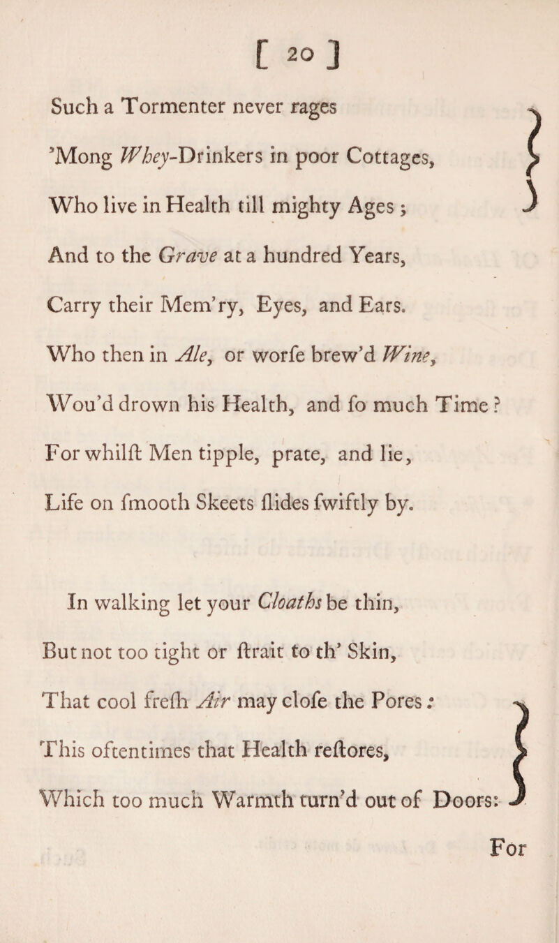 C 20] Such a Tormenter never rages 5Mong ^/jry-Drinkers in poor Cottages, Who live in Health till mighty Ages ; And to the Grave at a hundred Years, Carry their Mem’ry, Eyes, and Ears. Who then in Ale, or worfe brew’d Wine, Wou’d drown his Health, and fo much Time ? Forwhilft Men tipple, prate, and lie, Life on fmooth Sheets Aides fwiftly by. 3 In walking let your Cloaths be thin. But not too tight or ftrait to th* Skin, That cool frefh Air may clofe the Pores; This oftentimes that Health reftores, Which too much Warmth turn'd out of Doors: For