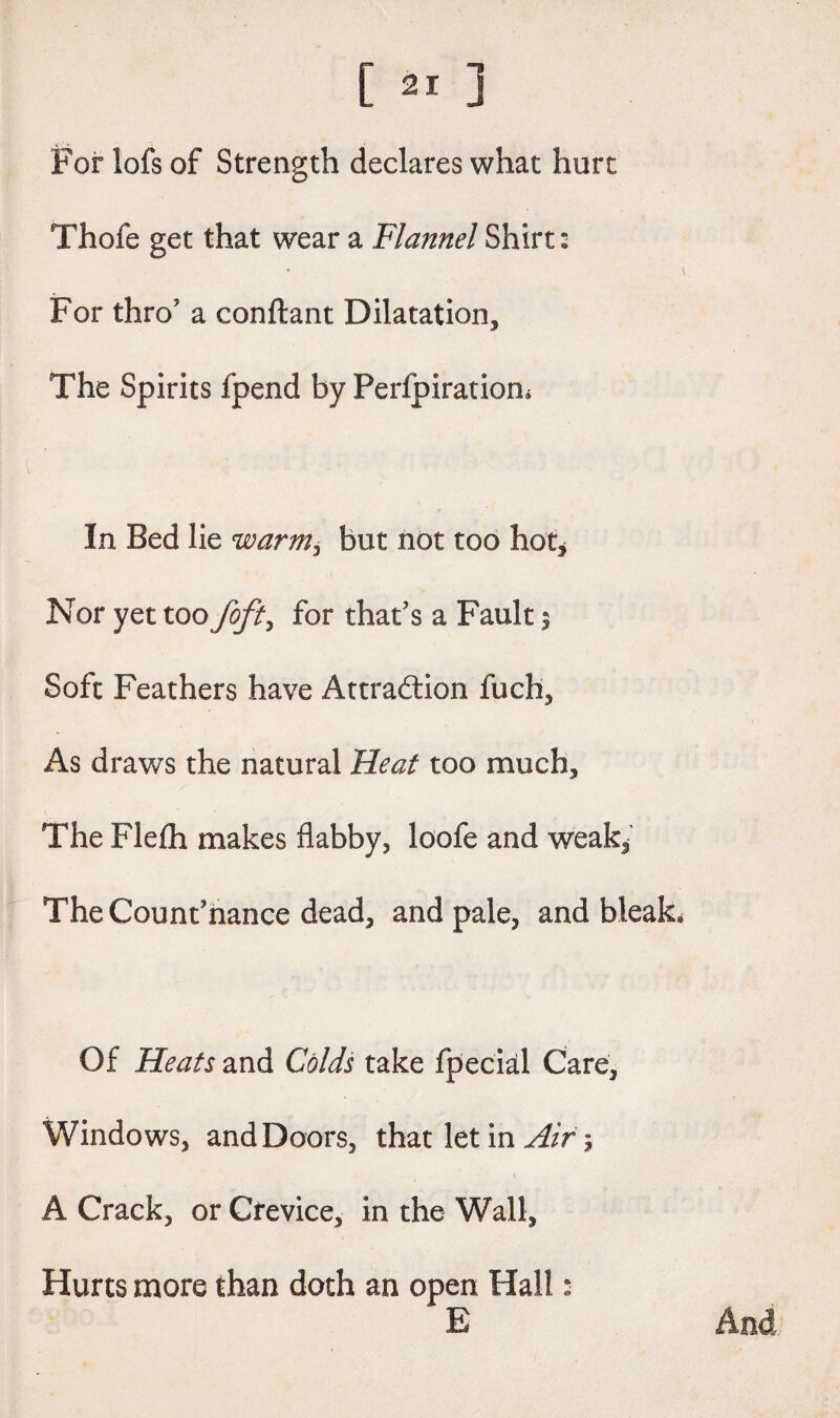 For lofs of Strength declares what hurt Thofe get that wear a Flannel Shirt: For thro' a conftant Dilatation, The Spirits fpend by Perlpiratiom In Bed lie warm, but not too hot. Nor yet too foft> for that's a Fault $ Soft Feathers have Attraction fuch. As draws the natural Heat too much. The Flefh makes flabby, loofe and weak. The Countenance dead, and pale, and bleak Of Heats and Colds take fpecial Care, Windows, and Doors, that let in Air; A Crack, or Crevice, in the Wall, Hurts more than doth an open Hall: E And