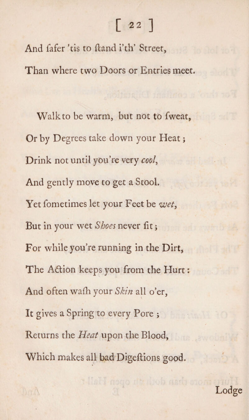 And fafer ’tis to (land i’th’ Street, Than where two Doors or Entries meet. Walk to be warm, but not to fweat, Or by Degrees take down your Heat; Drink not until you’re very cool, And gently move to get a Stool. Yet fometimes let your Feet be wet. But in your wet Shoes never fit; For while you’re running in the Dirt, The Adtion keeps you from the Hurt: And often wadi your Skin all o’er, It gives a Spring to every Pore ; Returns the Heat upon the Blood, Which makes all bad Digeftions good* Lodge
