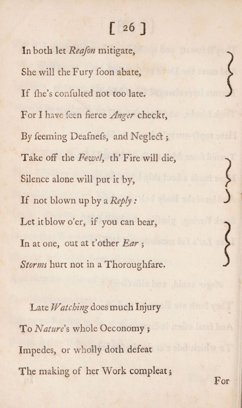 In both let Reafon mitigate. She will the Fury foon abate. If fhe’s confulted not too late. For I have feen fierce Anger checkt, By feeming Deafnefs, and Negledt 5 Take off the Fewel, th’ Fire will die, Silence alone will put it by, If not blown up by a Reply: Let it blow o'er, if you can bear. In at one, out at t’other Ear ; Storms hurt not in a Thoroughfare. Late Watching does much Injury To Natures whole Qeconomy ; Impedes, or wholly doth defeat The making of her Work cornpleat $