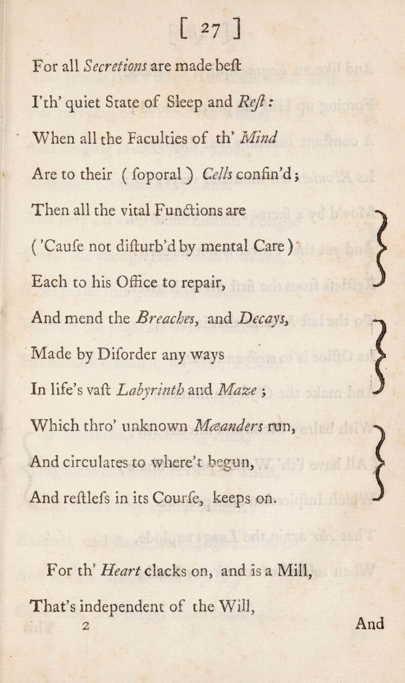 For all Secretions are made beft I'th' quiet State of Sleep and Rejl: When all the Faculties of th' Mind Are to their ( foporal ) Cells confin'd; Then all the vital Functions are ('Caufe not difturb'dby mental Care) Each to his Office to repair, And mend the Breaches, and Decays, Made by Diforder any ways In life's vaft Labyrinth and Maze ; Which thro' unknown Meanders run, And circulates to where't begun, And reftlefs in its Courfe, keeps on* For th? Heart clacks on, and is a Mill, That’s independent of the Will,
