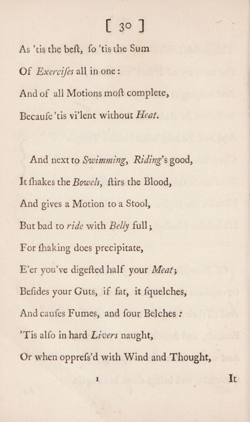 As *tis the beft, fo ’tis the Sum Of Exercifes all in one: And of all Motions moft complete, Becaufe’tis vi’lent without Heat. And next to Swimming, Ridings good. It fhakes the Bowels, ftirs the Blood, And gives a Motion to a Stool, But bad to ride with Belly full; For fhaking does precipitate. E'er you’ve digeftedhalf your Meaty Befides your Guts, if fat, it fquelches. And caufes Fumes, and four Belches : vTis alfo in hard Livers naught. Or when opprefs’d with Wind and Thought, i It