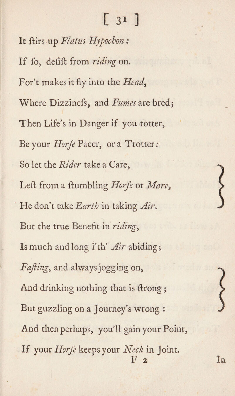 It ftirs up Flatus Hypochon : If fo, deflft from riding on* For’t makes it fly into the Head, Where Dizzinefs, and are bred; Then Life’s in Danger if you totter, Be your Horje Pacer, or a Trotter: So let the Rider take a Care, Left from a {tumbling Horfe or Mare7 He don’t take Earth in taking Air. But the true Benefit in riding, Is much and long i’th’ Air abiding; Fajiing, and always jogging on, And drinking nothing that is ftrong; But guzzling on a journey’s wrong : And then perhaps, you’ll gain your Point, If your Horje keeps your Neck in joint. F a