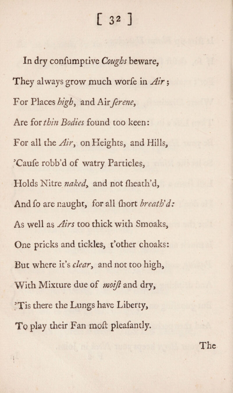 In dry confumptive Coughs beware, They always grow much worfe in Air 5 For Places high, and Airferene, Are for thin Bodies found too keen: For all the on Heights, and Hills, Caufe robb'd of watry Particles, Holds Nitre nakedy and not flieath’d. And fo are naught, for all {hort breath'd: As well as Airs too thick with Smoaks, One pricks and tickles, t’other choaks: But where it’s deary and not too high. With Mixture due of moijl and dry, Tis there the Lungs have Liberty, To play their Fan moil pleafantly. The