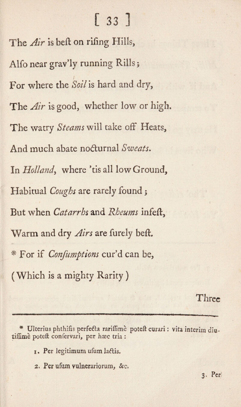 The Air is belt on riling Hills, Alfonear grav’ly running Rills; / For where the Soil is hard and dry. The Air is good, whether low or high. The watry Steams will take off Heats., And much abate nocturnal Sweats, In Hollaitdy where his all low Ground, Habitual Coughs are rarely found 5 But when Catarrhs and Rheums infeft. Warm and dry Airs are furely beft, * For if Confumptions cur'd can be, (Which is a mighty Rarity) Three * Ulterius phthilis perfefta rariffime poteft curari: vita interim dia« flftinie poteft confervari, per hsec tria : 1, Per legitimum ufum laftis. 2. Per ufum vuinerariorum, &c, 3. Per'