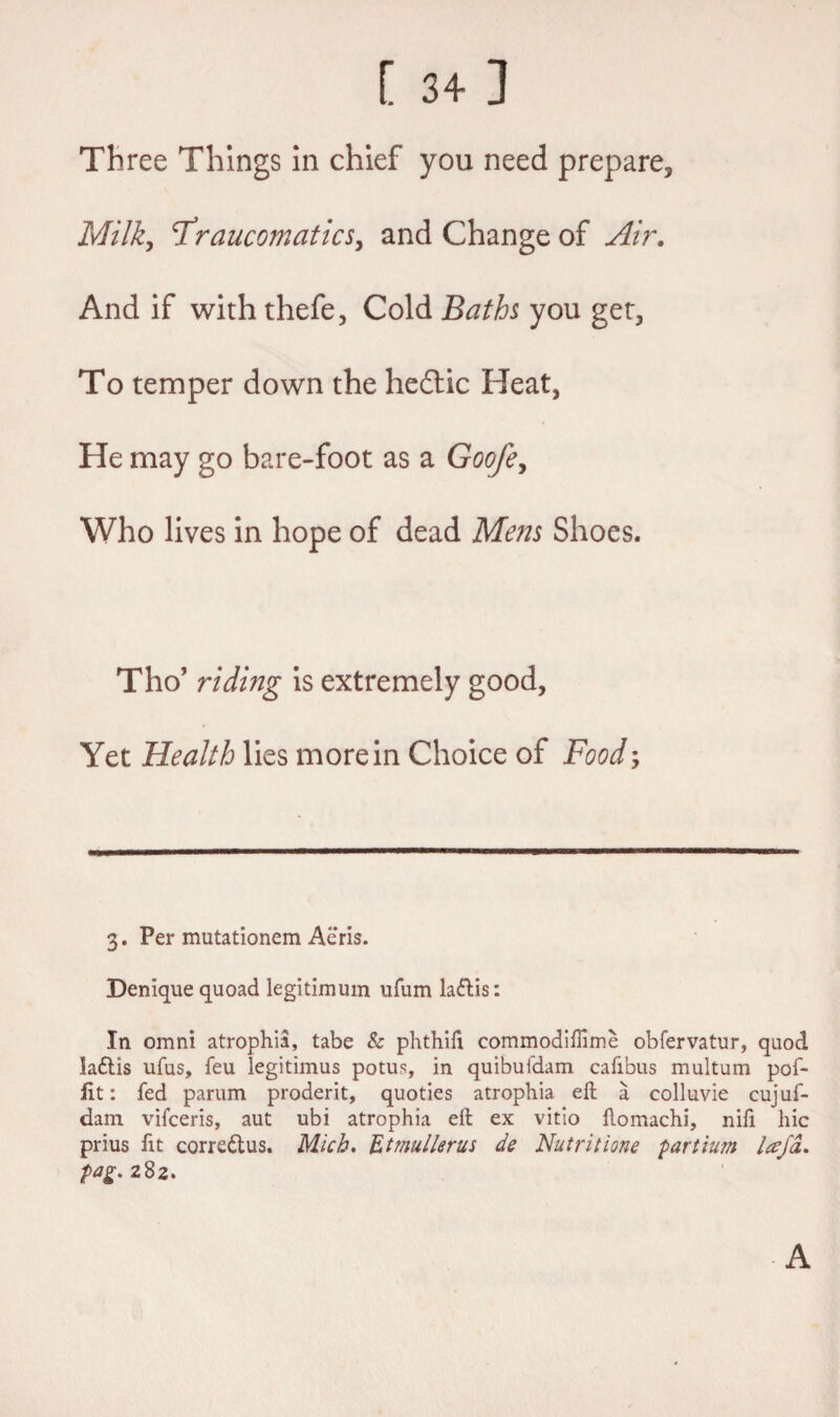 [ 34] Th ree Things in chief you need prepare, Milky cTraucomaticSy and Change of Air. And if with thefe, Cold Baths you get, To temper down the hedtic Heat, He may go bare-foot as a Goofey Who lives in hope of dead Mens Shoes. Tho’ riding is extremely good, Yet Health lies more in Choice of Food; 3. Per mutationem Aeris. Denique quoad legitimum ufum la&is: In omni atrophia, tabe & phthifi commodifiime obfervatur, quod la£lis ufus, feu legitimus potus, in quibufdam cafibus multum pof- fit: fed parum prodent, quoties atrophia eft a colluvie cujuf- dam vifceris, aut ubi atrophia eft ex vitio ftomachi, nifi hie prius fit corre&us. Mich. Etmullerus de Nutritious partium lajd. fag. 282. A