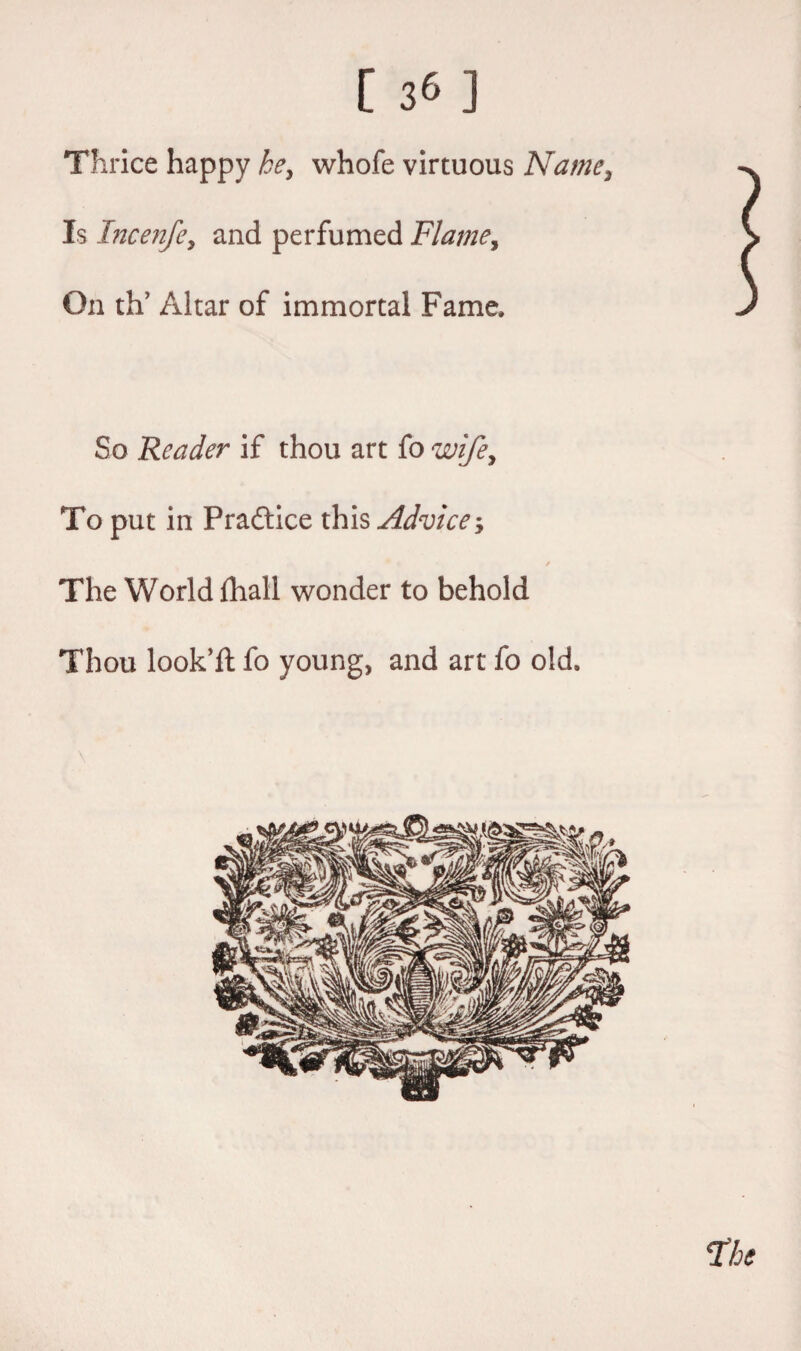Thrice happy he, whofe virtuous Name, Is Incenfe, and perfumed Flame, On th’ Altar of immortal Fame, So Reader if thou art fo wife. To put in Pradtice this Advice; / The World lhall wonder to behold Thou look’d: fo young, and art fo old.