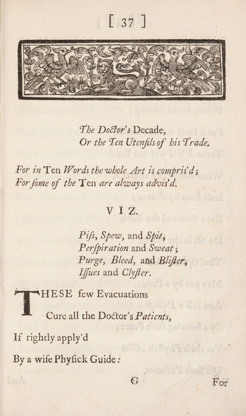 The Doctors Decade, Or the Ten Utenfils of his Trade; For in Ten Words the whole Art is compris'd$ Forfome of the Ten are always advis'd. V I Z. Pi/s, Spew, and Spit, Perfpiration and Sweat ; Purge, Bleed, and Blijler* Ijfues and Clyjler. HpHESE few Evacuations * Cure all the Doctor's Patients, If rightly apply’d By a wife Phyfick Guide; G