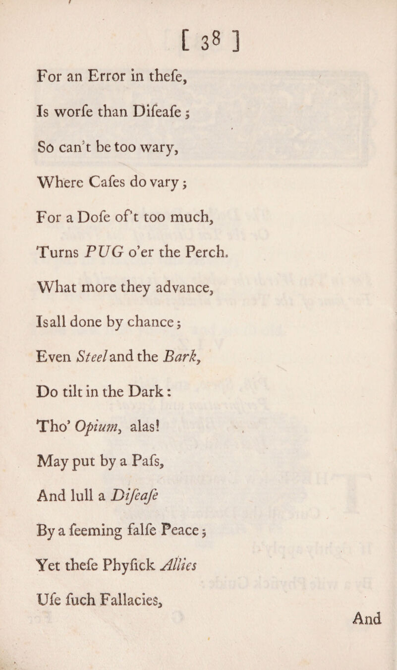 For an Error in thefe, Is worfe than Difeafe $ So can t be too wary, Where Cafes do vary; For a Dofe oft too much. Turns PUG o'er the Perch, What more they advance, Is all done by chance; Even Steel and the Barky Do tilt in the Dark: Tho’ Opium, alas! May put by a Pafs, And lull a Difeafe By a feeming falfe Peace, Yet thefe Phyfick Allies Ufe fuch Fallacies*