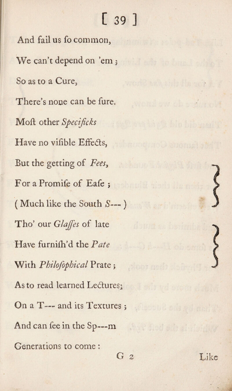 And fail us fo common, We can’t depend on ’em $ So as to a Cure, There’s none can be fure, Moft other Specijicks Have no vifible Effeds, But the getting of Fees, For a Promife of Eafe ; ( Much like the South 5-— ) Tho’ our GlaJJes of late Have furnilh’d the Pate With Philofophical Prate; As to read learned Ledures^ On a T— and its Textures; And can fee in the Sp—m Generations to come: G 2 Like