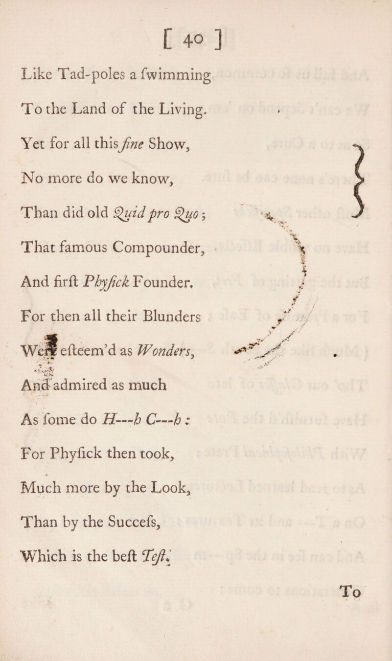 Like Tad-poles afwimming To the Land of the Living. Yet for all thisfine Show, No more do we know. Than did old Quid pro Quo; That famous Compounder, And firft Pbyfick Founder, For then all their Blunders Well efteem’d as Wonders, 44 And admired as much As fome do H—h C—h : For Phyfick then took. Much more by the Look, Than by the Succefs, Which is the beft Tg/?*