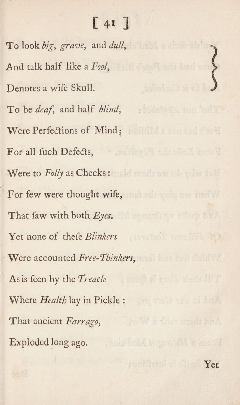 [4i ] To look big) grave, and dull, And talk half like a Fool, Denotes a wife Skull, To be deaf) and half blind. Were Perfections of Mind 5 For all fuch Defedts, Were to Folly as Checks: For few were thought wife. That faw with both Eyes. Yet none of thefe Blinkers Were accounted Free-Thinkers, As is feen by the Treacle Where Health lay in Pickle : That ancient Farrago, Exploded long ago.