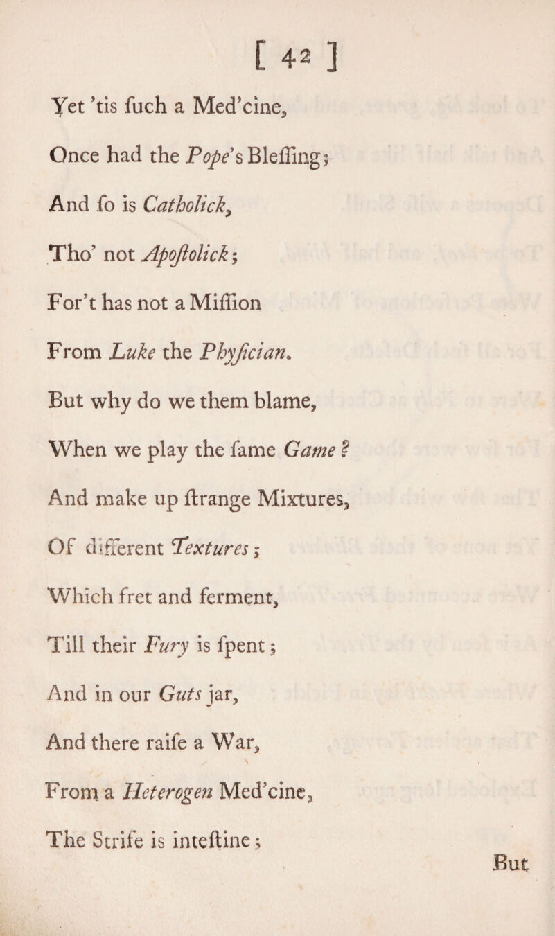 Yet 'tis fuch a Med’cine, Once had the Pope sBleffing; And fo is Catholicity They not Apojlolick; For’t has not a Miffion From Luke the Phyjician. But why do we them blame, When we play the fame Game ~ And make up ftrange Mixtures, Of different Textures; Which fret and ferment. Till their Fury is lpent; And in our Guts jar. And there raife a War, From a Heterogen Medicine, The Strife is inteftine;