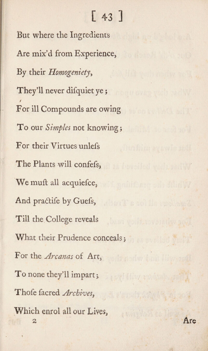 But where the Ingredients Are mix'd from Experience* By their Homogenietyy They'll never difquiet ye; For ill Compounds are owing To our Simples not knowing; For their Virtues unlefs The Plants will confefs* We muft all acquiefce* And practife by Gael's* Till the College reveals What their Prudence conceals j For the Arc anas of Art* To none they'll impart; Thole iacred Archives, Which enrol all our Lives* 2 * Are