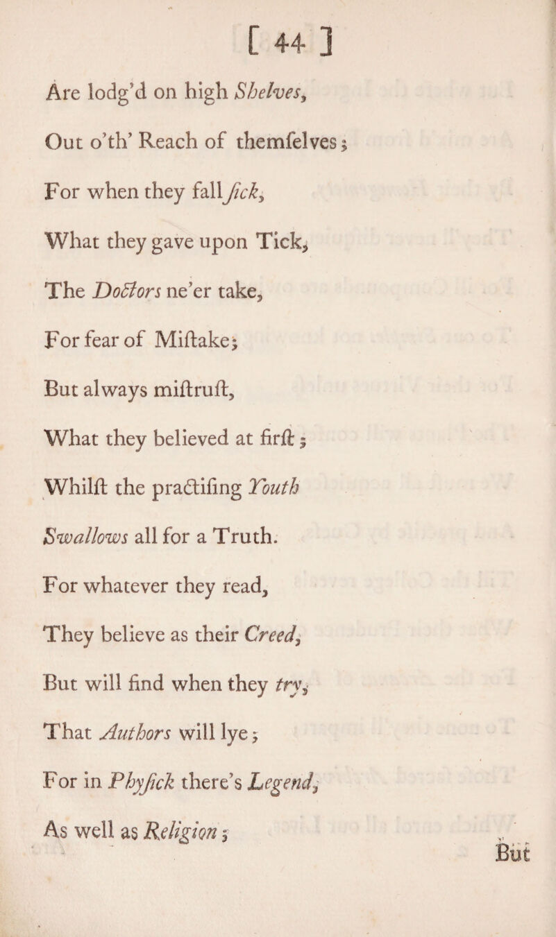 Are lodg’d on high Shelves, Out o th’ Reach of themfelves For when they fall fick* What they gave upon Tick* The DoSlors ne'er take* For fear of Miftake; But always miftruft. What they believed at firfl:; Whilft the pra£tifing Youth Swallows all for a Truth. For whatever they read* They believe as their Creeds But will find when they try. That Authors will lye 5 For in Phyfick there's Legend\ As well as Religion $