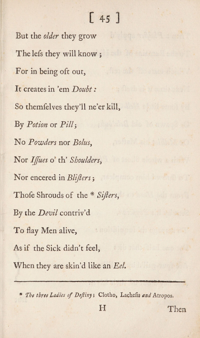 But the older they grow The lefs they will know ; For in being oft out. It creates in ’em Doubt: So themfelves they’ll ne’er kill. By Potion or Pill No Powders nor Bolus, Nor I(Jues 6' th’ Shoulders> Nor encered in Blijlers; Thofe Shrouds of the * Sifters, By the Devil contriv’d To flay Men alive. As if the Sick didn’t feel. When they are skin’d like an Eel * The three Ladies of Deftiny; Clotho, Laehefis and Atropos. H Then