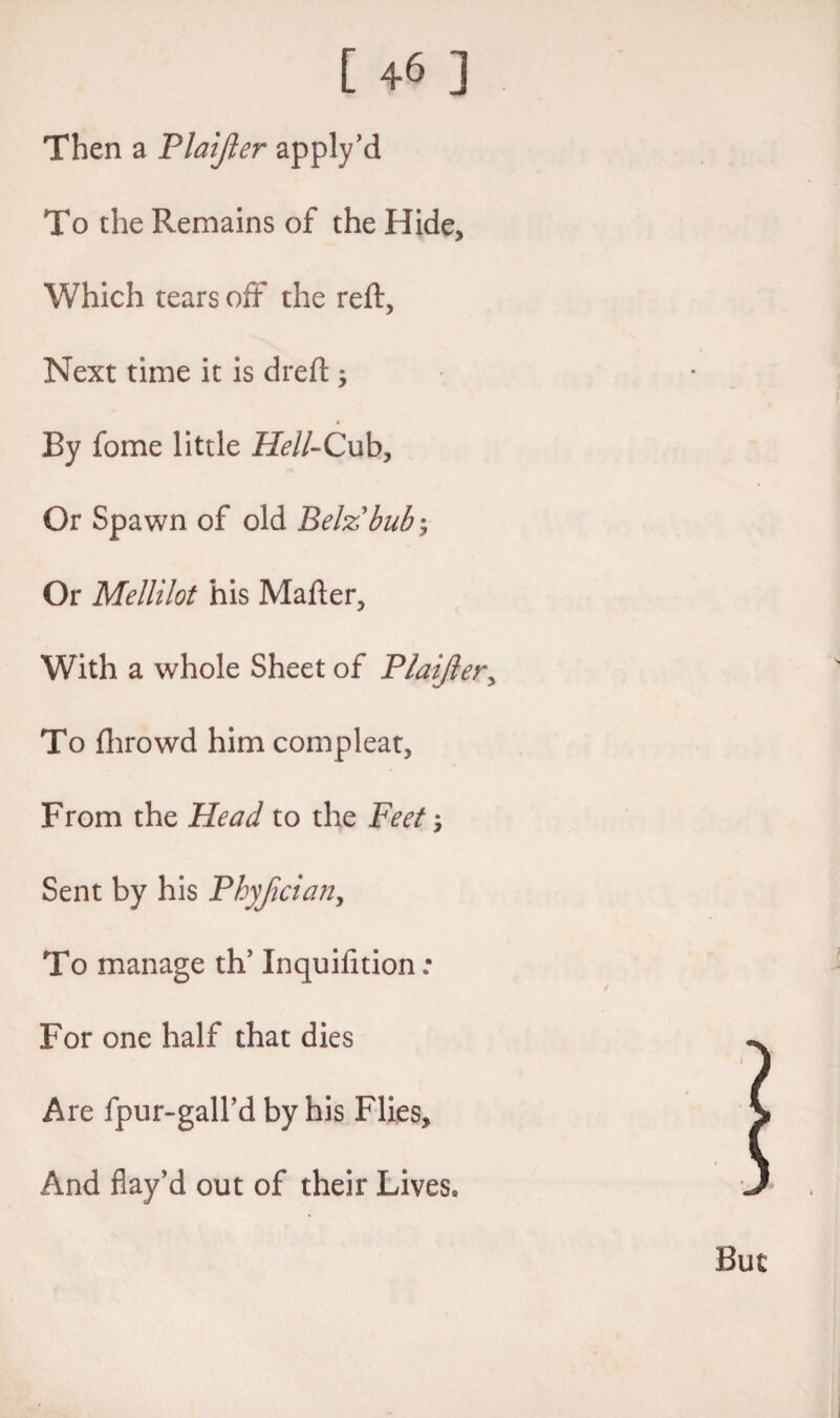 Then a Plaijler apply’d To the Remains of the Hide, Which tears off the reft, Next time it is dreft , By fome little Hell-Cub, Or Spawn of old Belzbub ; Or Mellilot his Mafter, With a whole Sheet of Plaijler, To fhrowd him compleat, From the Head to the Feet Sent by his Phyjician, To manage th' Inquifition : For one half that dies Are fpur-gall’d by his Flies, And flay'd out of their Lives*