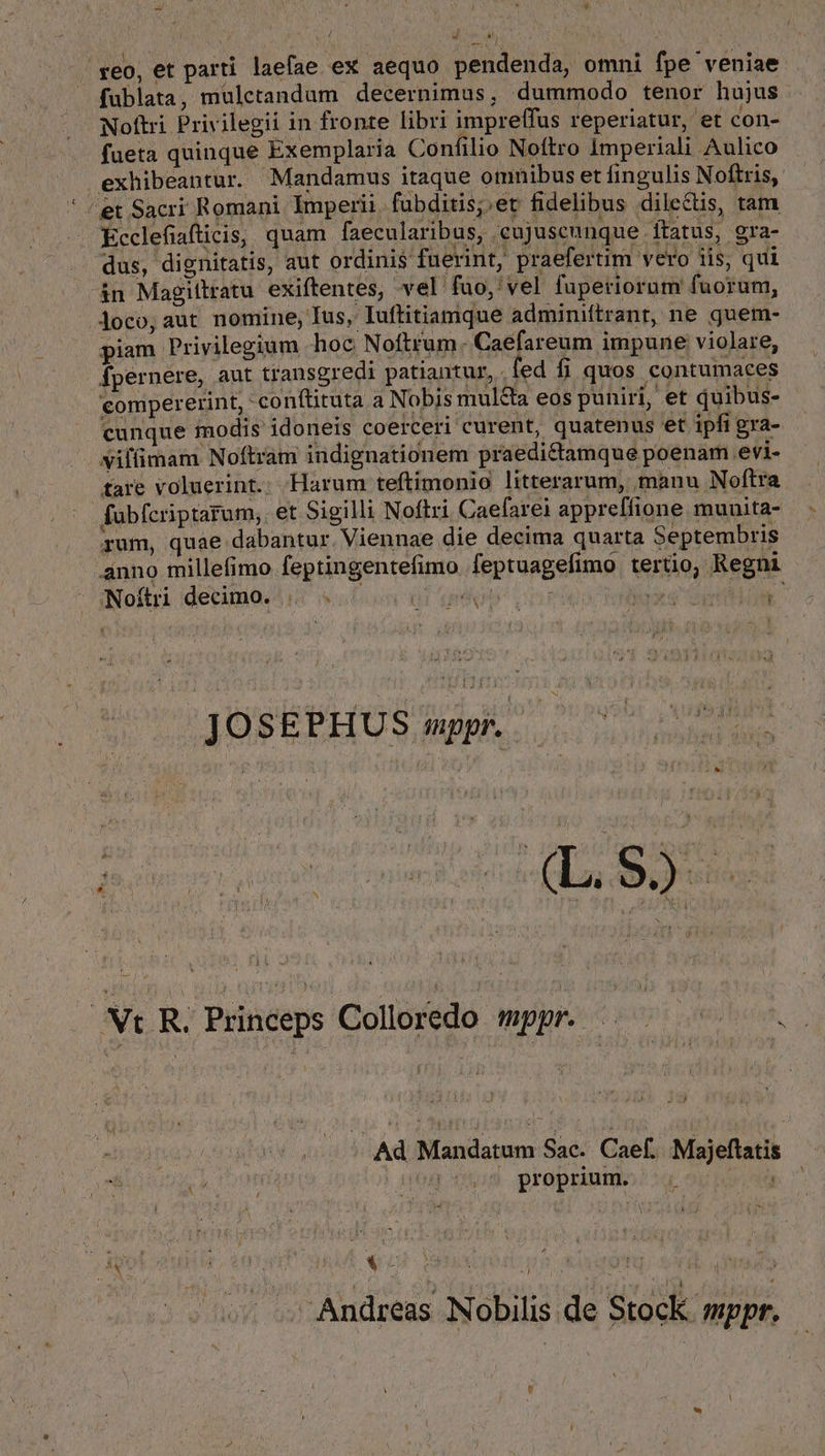 reo, et parti laefae ex aequo pendenda, omni fpe veniae fublata, mulcetandum decernimus, dummodo tenor hujus Noftri Privilegii in fronte libri impreffus reperiatur, et con- fueta quinque Exemplaria Confilio Noftro Imperiali Aulico exhibeantur. Mandamus itaque omnibus et fingulis Noftris, et Sacri Romani Imperii. fubditis;.et fidelibus dilectis, tam Ecclefiafticis, quam faecularibus, ceujuseunque ftatus, gra- .. dus, dignitatis, aut ordinis fuerint, praefertim vero iis, qui &amp;n Magittratu exiftentes, vel fao, vel fuperiorum fuorum, loco, aut nomine, Ius, Iuftitiamque adminiftrant, ne guem- piam Privilegium hoc Noftrum. Caefareum impune violare, fpernere, aut transgredi patiantur, fed fi quos contumaces compererint, conftituta a Nobis mul&amp;a eos puniri, et quibus- cunque modis idoneis coerceri curent, quatenus et ipfi gra- viffimam Noftram indignationem praedi&amp;amque poenam evi- tare voluerint.: Harum teftimonio litterarum, manu Noftra fabfcriptarum,. et Sigilli Noftri Caefarei appreffione munita- &amp; j rum, quae dabantur. Viennae die decima quarta Septembris Noítri decimo. [ bi E r b A JC y n ! r AVR EELÓO Son deg 9 svóbi Vt R. Princeps Colloredo mppr. yi us ^ proprium. Ad Mandatum Sac. Caef. Majeflatis T Apt ! [, l . LL - » 1