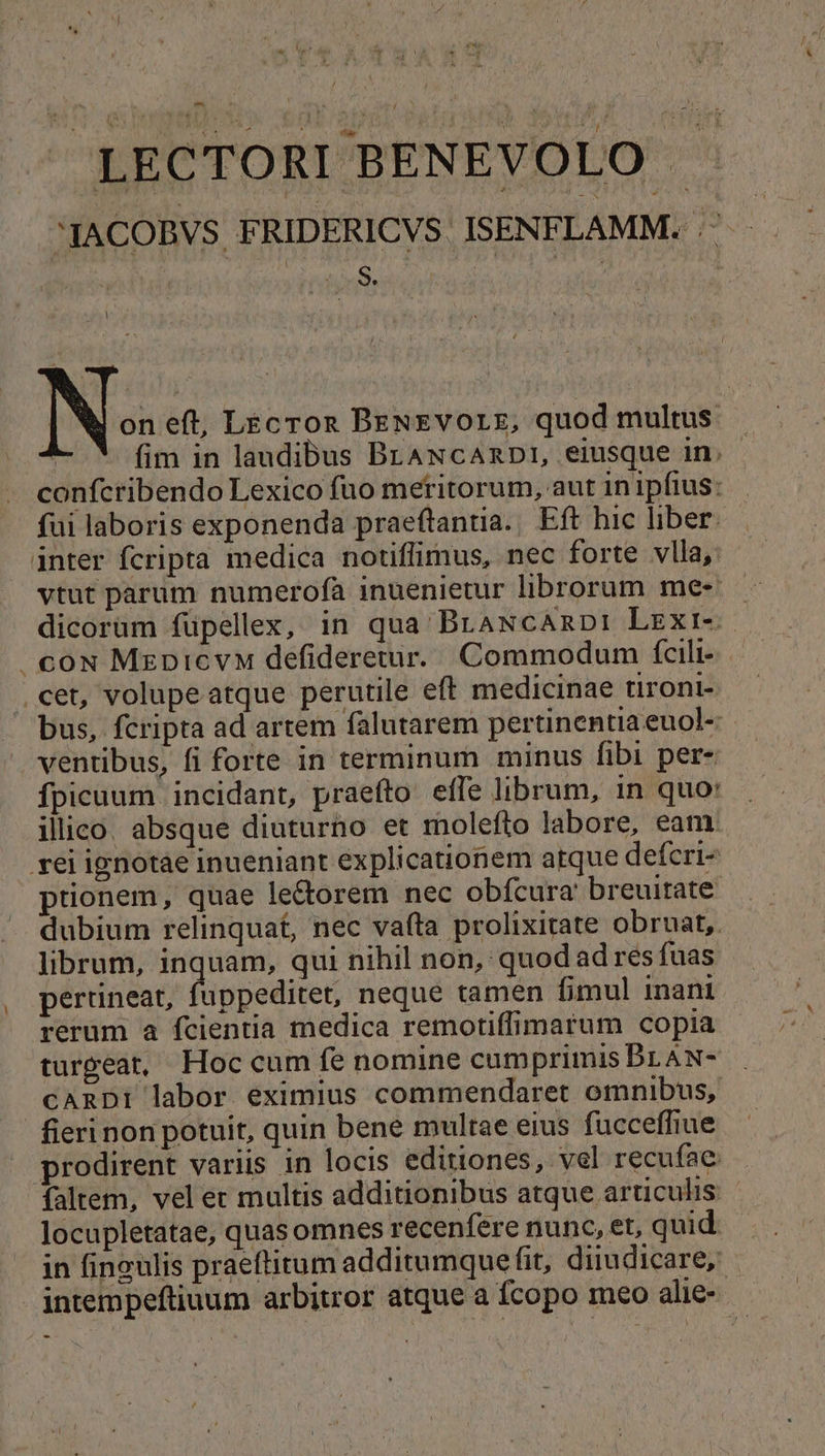 LECTORI BENEVOLO ACOBVS FRIDERICVS ISENFLAMM. ^ — — on eft, Lecron BEN£vorzg, quod multus. fim in laudibus BrANcAnpDI, eiusque in. confcribendo Lexico fuo metitorum, aut inipftus: fui laboris exponenda praeftantia.. Eft hic liber. inter fcripta medica notiffimus, nec forte vlla, vtut parum numerofa inuenietur librorum me- dicorum füpellex, in qua BraNcamDp: Lexr-- |. coN MzpicvM defideretur. Commodum fcili-. .cet, volupe atque perutile eft medicinae tiront- bus, fcripta ad artem falutarem pertinentia euol- ventibus, fi forte in terminum minus fibi per- fpicuum. incidant, praefto. effe librum, in quo' illico. absque diuturno et molefto labore, eam. rei ignotae inueniant explicationem atque defcri- prionem, quae le&amp;orem nec obfcura breuitate dubium relinquat, nec vafta prolixitate obruat,. librum, inquam, qui nihil non, quod ad res fuas pertineat, fuppeditet, neque tamen fimul inani rerum a fcientia medica remotiffimarum copia turgeat, Hoc cum fe nomine cumprimis BLAN- CARDI labor eximius commendaret omnibus, fieri non potuit, quin bene multae eius fucceffiue prodirent variis in locis editiones, vel recufae faltem, vel er multis additionibus atque articulis - locupletatae, quas omnes recenfere nunc, et, quid. in fingulis praeftitum additumque fit, diiudicare, - jntempeftiuum arbitror atque a fcopo meo alie-