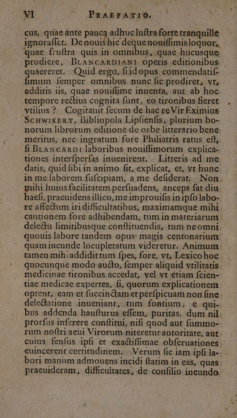 : i *j MP C oos Abr uSEMes c cus, quae ante pauca adhucluftraforte tranquille ' 1ignoraffet. Denoui$hic deque nouiffimisloquor, quae fruflra. quis in omnibus, quae hucusque prodiere, BLANCARDIANI operis editionibus: uaereret. Quid ergo, fiidopus commendatif- idi femper omnibus. nunc fic prodiret, vt, . additis iis, quae nouiffime inuenta, aut. ab hoc. .tempore rectius cognita funt, eo tironibus fieret vtilius ?. Cogitauit fecum de hac reVir Eximius ^» ScuwikERzT, Dibliopola Lipfenfis, plurium bo- norum librorum editione de orbe litterario bene; meritus, nec ingratum fore Phihaatris ratus eft, fi BLANcARDrI laboribus, nouiffimorum explica- tiones interfperfas inuenirent. | Litteris ad. me: datis, quid fibi in animo fit, explicat, et, vt hunc in me laborem fufcipiam, a me defiderat. Non. mihi huius facilitatem perfuadens, anceps fat diu. haefi, praeuidens illico, meimprouifis inipfolabo- | re affectum iri difficultatibus, maximamque mihi. cautionem fore adhibendam, tum in materiarum delectu limitibusque conftituendis, tum neomni quouis labore tandem opus: magis centonarium. quam iucunde locupletatum videretur. Animum tamen mih; addidittum fpes, fore, vt, Lexico hoc quocunque modo aucto, femper aliquid vrilitatis medicinae tironibus. accedat, vel vt etiam fcien- . tiae medicae expertes, fi, quorum explicationem optent, eam et fuccinCtam et perfpicuam non fine : delectatione inueniant, tum fontium, e qui- bus addenda haufturus effem, puritas, dum nil. prorfus inferere conflitui, nifi quod aut fammo- rum noftri aeui Virorum nitereturautoritate, aut. cuius fenfus ipfi et exaéctiffimae obferuationes. .€uincerent certitüdinem..-. Verum (ic iam ipfi la-. . bori manum admouens incidi ftatim in eas, quas. — praeuideram, difficultates, de confilio ineundo.