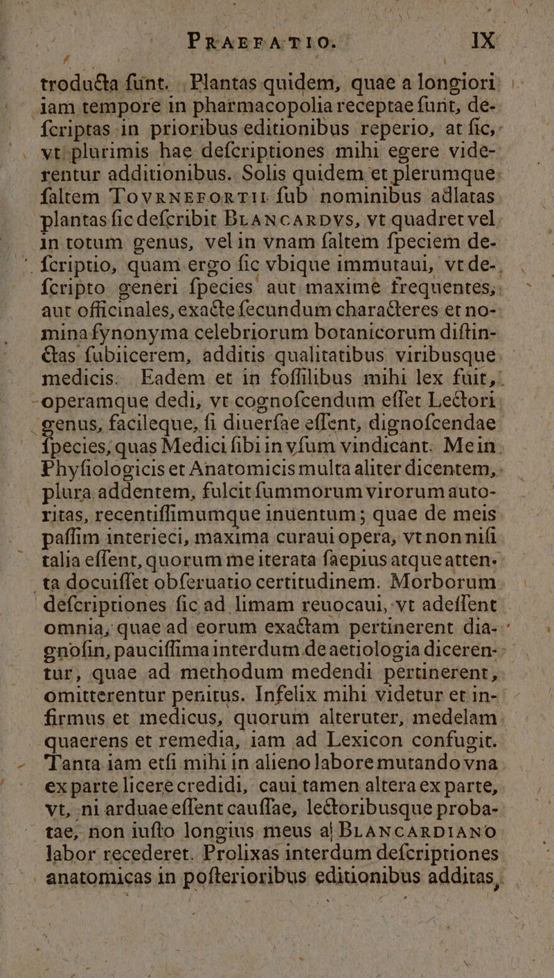 / jam tempore in pharmacopolia receptae furit, de- A wt plurimis hae defcriptiones mihi egere vide- falrem TovaNEronTI: fub nominibus adlatas plantas fic defcribit BLAN cARDVs, vt quadret vel aut officinales, exacte fecundum charaderes et no- minafynonyma celebriorum botanicorum diftin- Cas fubiicerem, additus qualitatibus viribusque -operamque dedi, vt cognofcendum effet Lectori piura addentem, fulcitfüummorum virorumauto- ritas, recentifimumque inuentum; quae de meis paffim interieci, maxima curaui opera, vt nonnifi .ta docuiffet obferuatio certitudinem. Morborum defcripuones fic ad limam reuocaui, vt adeffent omnia, quae ad eorum exactam pertinerent dia- tur, quae ad methodum medendi pertünerent, omitterentur penitus. Infelix mihi videtur et in- firmus et medicus, quorum alteruter, medelam quaerens et remedia, iam ad Lexicon confugit. - '[anta iam etfi. mihi in alieno labore mutando vna vt, ni arduae effent cauffae, lectoribusque proba- — tae, non iufto longius meus ai BLANCARDIANO labor recederet. Prolixas interdum defcriptiones LI