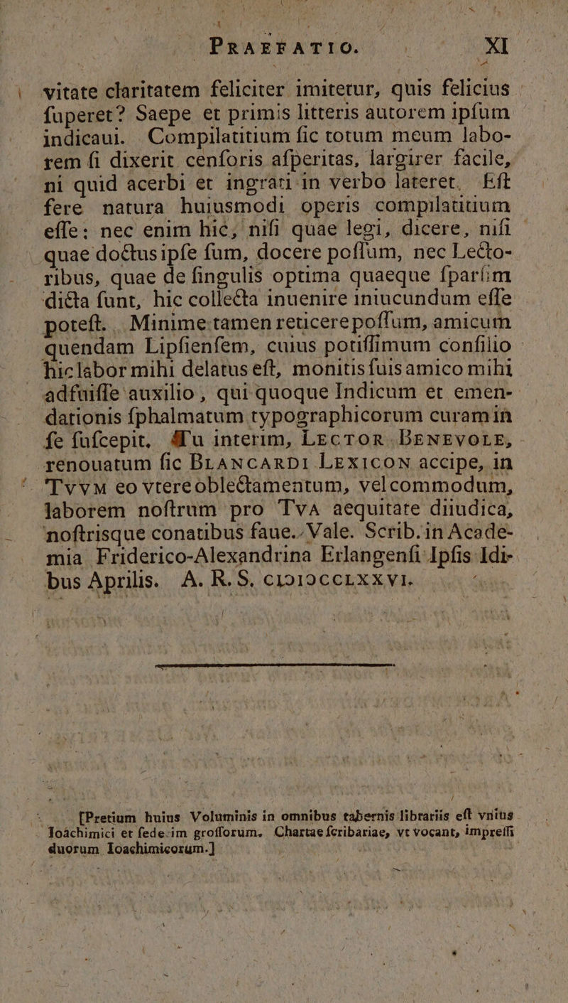 x RAEFATIO. ED v | vitate claritatem feliciter imitetur, quis felicius - fuperet? Saepe et primis litteris autorem ipfum indicaui. Compilatitium fic totum meum labo- rem fi dixerit cenforis afperitas, largirer facile, ni quid acerbi et ingrati in verbo lateret. Eft fere natura huiusmodi operis compilatitium effe: nec enim hic, nifi quae legi, dicere, nifi - quae doctus ipfe fum, docere poffum, nec Lecto- ribus, quae de fingulis optima quaeque fparim dicta funt, hic collecta inuenire intucundum effe poteft. . Minime. tamen reticere poffum, amicum quendam Lipfienfem, cuius potiffimum confilio - hiclabor mihi delatus eft, monitisfuisamico mihi . adfuiffe auxilio, qui quoque Indicum et emen- dationis fphalmatum typographicorum curamin íe füfcepit, Alu interim, LEcTon DeNsvorg, renouatum fic BLANcARDI LEXICON accipe, in TvvM eo vtereoble&amp;amentum, velcommodum, laborem noftrum pro Tva aequitate diiudica, noftrisque conatibus faue.. Vale. Scrib.in Acade- mia Friderico-Alexandrina Erlangenfi Ipfis Idi-- bus Aprilis. A. R. S. cio19ccrxxyi. | * d / ^ . 2 fPretium huius Voluminis in omnibus tabernis librariis eft vnius . Toáchimici et fede-im grofforum. Chartae fcribariae, vt vocant, umprelfi duorum loachimicorum.] ; d —-