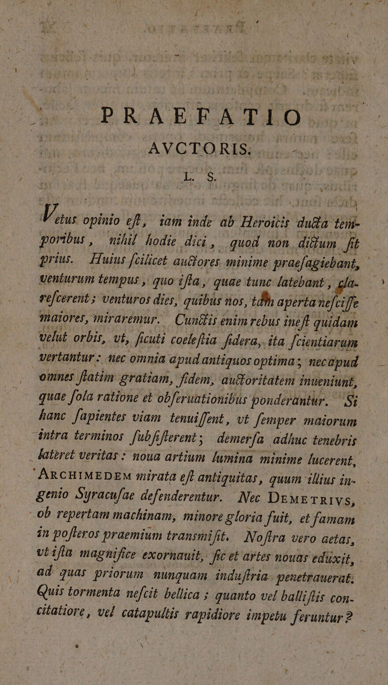 OG IE i; AVCTORIS Vau; opinio efl, iam indi ab 'HiPSH T. duda lem- poribus , nihil hodie did, quod non di&amp;um yg t prius.— Huius fcilicet auBores minime prod apiani, wenturum tempus , quo ifta, quae tunc latebant , a ) velut orbis, vt, ficuti coeleflia. fidera, ita fcientiarum. Vertantur nec omnia apud antiquos optima; necapud omnes flatim gratiam, idem, auctoritatem fnueniunt, quae fola ratione et obferuationibus ponderantur. Si hanc [apientes viam. tenuiffent , vt femper: maiorum intra terminor Jubf iflerent ; demerfa adhuc tentbris. fateret veritas : noua artium. [umina minime lucerent,. ARCHIMEDENM mirata eft antiquitas, quum tllius in- ob repertam machinam, minore gloria fuit, et famam. in pofleros praemium transiiif (&amp;, MNoflra vero aetas, viifü magnifire exorumuit, Jic et artes nouas eduxit, | Quis tormenta. nefcit bellica ; quanto vel balliflis con. . eitatiore , vel catapultis rapidiore dica feruntur ? l e p - )