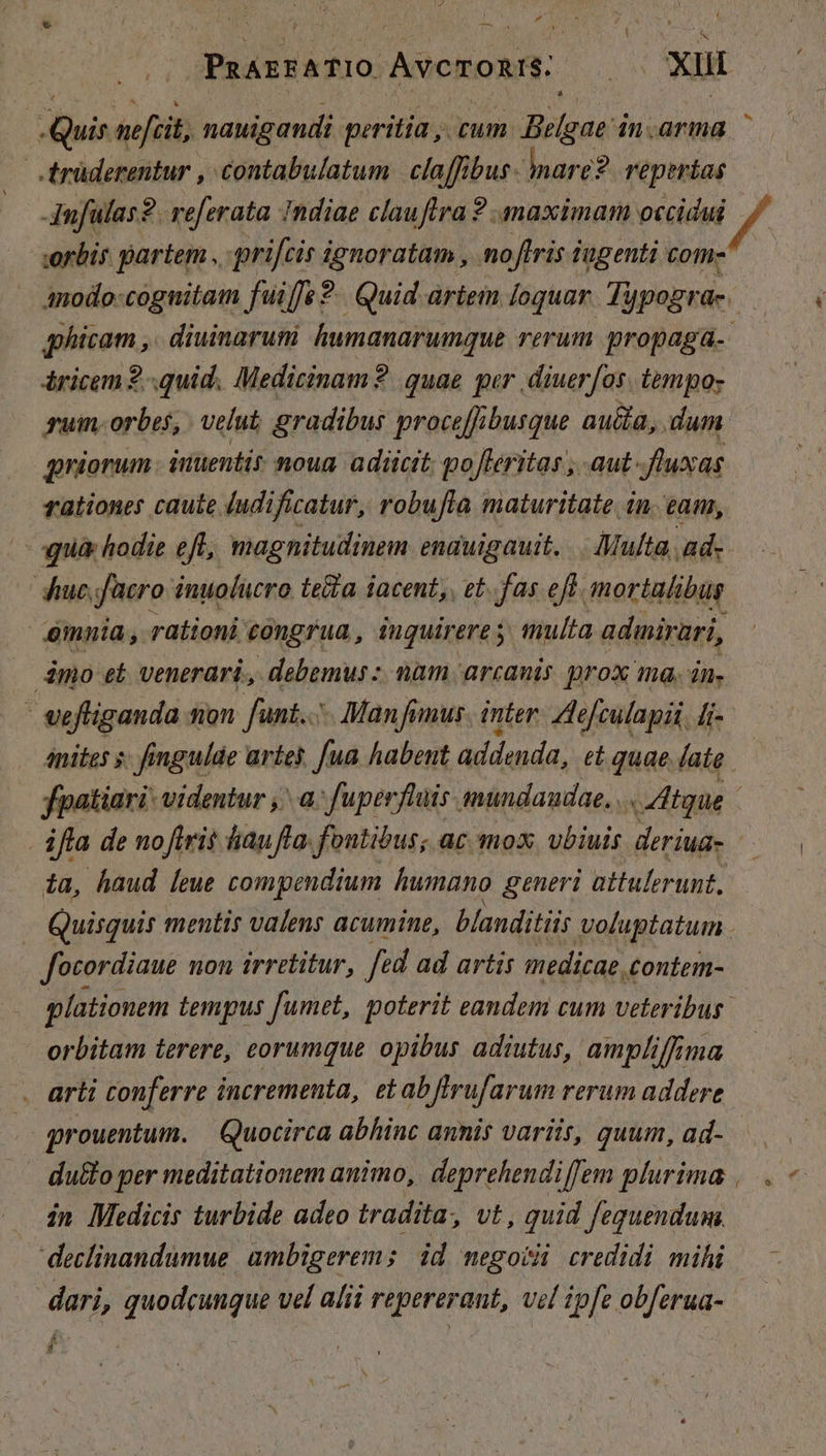 , M j P * ? ; Dr PzArFATIO ÀvcTORIS. Xu É Li pm nefcit, nauigandi peritia ,. cum. Belgae i dn.arma — | trüderentur , contabulatum claffibus- nare? reperias Amfulas?. referata Indiae clauftra? maximam occidui / orbis partem , prifcis ignoratam , noflris iugenti com- anmodo-coguitam fuiffe 9. Quid artem loquar. Typograe. qhicam ,. diuinarum humanarumque rerum propagaá-- áricem 2..quid. Medicinam? quae qur. diuerfos. tempo» guin- orbes, velut gradibus proce[fibusque aucta, dum priorum itiuentit moua adicit: po fleritas , aut fuxas rationes caute (udificatur, robufta maturitate in. eam, pnà hodie eft, magnitudinem enauigauit. .. Multa, ad. huc. facro inuolucro (elta iacent, et. fas efl mortalibus mnia , rationi congrua, iuguirere y: multa admirari, dmo et venerari. debemus: nam arcanis prox ma. án. ' vefliganda tion funt... Manfimus inter. Ae[culapii, fi- Anites s. fingulde artes. fua habent addenda, et quae (ate — fpatiari- videntur ,' a. fuperflüis mundaudae. .. /4tgue ifla de noftris fiu fla: fontibus; ac mox. ubiuis deriug- ta, haud leue compendium humano generi attulerunt, | Quisquis mentis valens acumine, blanditiis voluptatum . focordiaue non irretitur, fed ad artis medicae, £ontem- glationem tempus fumet, poterit eandem cum veteribus. orbitam terere, eorumque opibus adiutus, ampliffima arti conferre incrementa, etabflrufarum rerum addere grouentum. | Quocirca abhinc annis variis, quum, ad- .. duflo per meditationem animo, deprehendiffem plurima ,.. . in Medicis turbide adeo tradita, vt , quid feguendum. | declinandumue ambigerem ; id negoti credidi mihi — - dari, quodcungue vel alii repererant, vel ipfe obferua- — &amp; -]