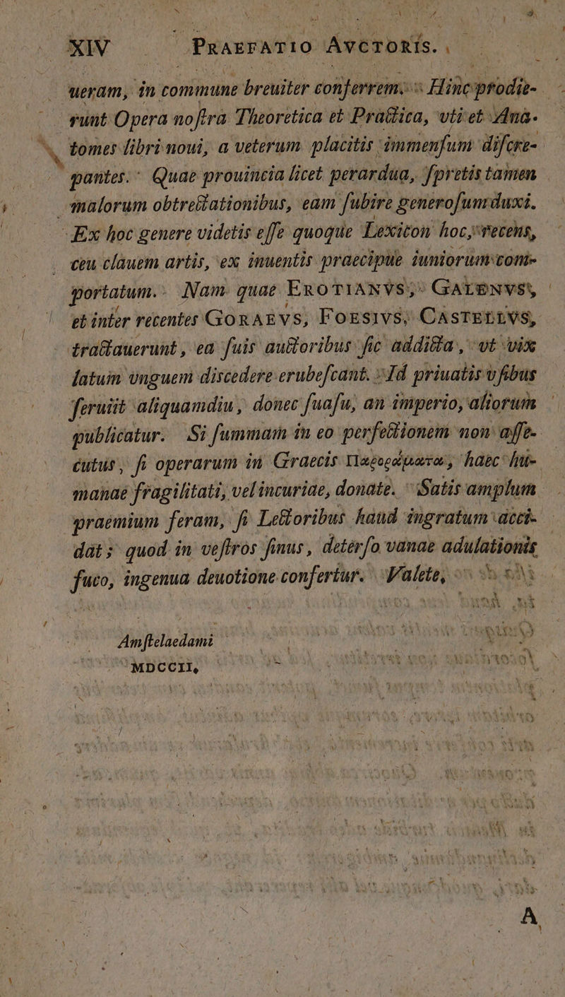 / f : il 3 1 A ^ : | EA ueram, in commune breuiter conferrem. Hiseptodg- : funt Opera noftra Theoretica eb Pra&amp;ica, vti et ma. — tomes libri noui, a veterum placitis dmmenfum dij Ck. M itur Quae prouincia licet perardua, fpretis tamen malorum obtre&amp;lationibus, eam [ubire generofum duxi. AEx hoc genere videtis effe quoque Lexiton hoc; PeteHs, ceu clauem artis, ex inuentir graecipue iuniorum von gt infer retentes GokAEvs, Fogsivs, CASTELLVS, latum vnguem discedere erubefcant. » Td priuatis v fibus feruiit: aliquamdiu, donec fuafu, an imperio, aftorum publicatur. Si fummain i in £0 perfectionem non efe éutus, fi operarum in Graecis Tlagogipasor, hpc: fiie. manae fragilitati, vel incuriae,. donate. Satis amplum graemium feram, fi Lefloribus haud ingratum dcci- dat; quod in veftros Jinus , detérfo vanae MM D ingenua deuotione confertur. Valete; o5 y5 83 Amflelaedami j ! QU) MDCCII, E ,UAPREOYSS Voy. SNP TO: oV