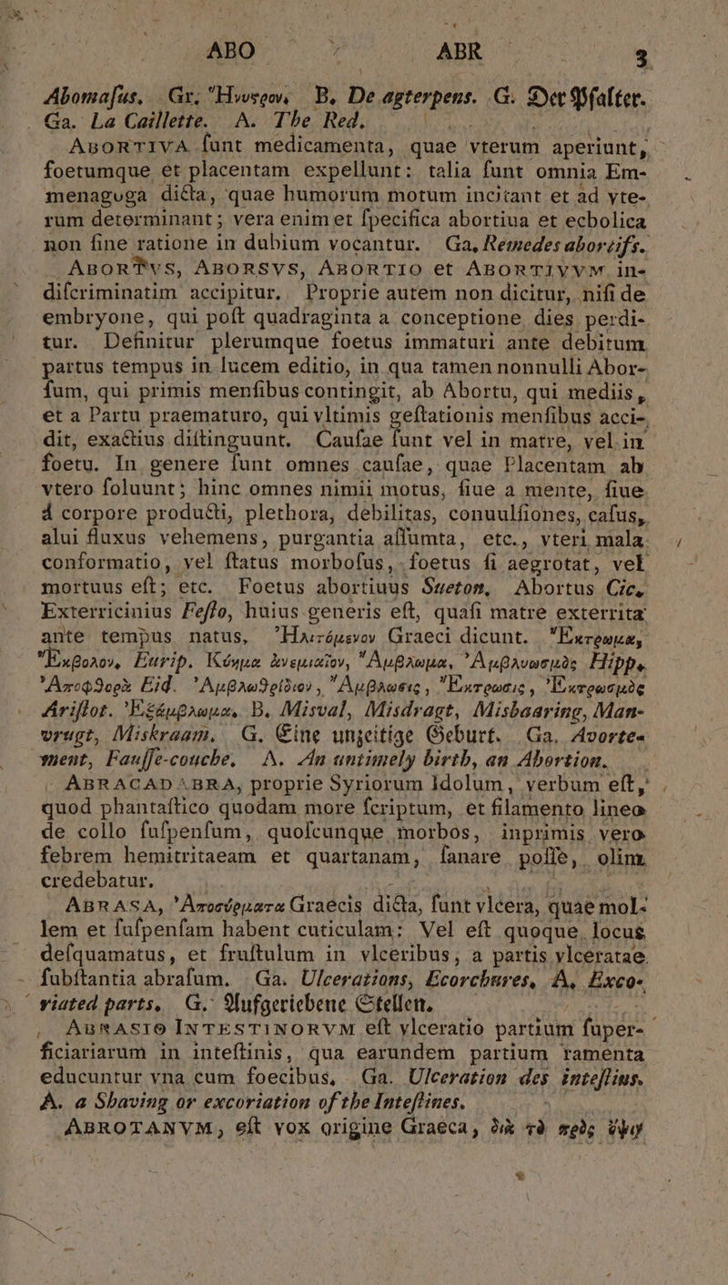 y* ^. Ano m ABR 3 Aboma[us, Gr, Hosqw, — B. De Atene G. Sy 9$Sfaltet. AnsoRTIVA fant medicamenta, quae vrterum aperiunt, foetumque et placentam expellunt: talia funt omnia Em- menaguga dicta, quae humorum motum incitant et ad yte- rum determinant ; vera enim et fpecifica abortiua et ecbolica non fine ratione in dubium vocantur. Ga, Rermedes abor eifs. ABORTvs, ABORSVS, ARBORTIO et ABORTIYVYVM.in- difcriminatim accipitur, Proprie autem non dicitur, nifi de embryone, qui poft quadraginta a conceptione dies perdi- tur Definitur plerumque foetus immaturi ante debitum partus tempus in. lucem editio, in qua tamen nonnulli Abor- fum, qui primis menfibus contingit, ab Abortu, qui mediis, et a Partu praematuro, qui vltimis geftationis menfibus acci-, dit, exactius diftinguunt. Caufae jit vel in matre, vel.in foetu. In genere funt omnes caufae, quae Placentam ab vtero foluunt; hinc omnes nimii motus, fiue a mente, fiue á corpore produ&amp;, plethora, debilitas, conuulfiones, cafus, alui luxus vehemens, purgantia affumta, etc., vteri mala. conformatio, vel ftatus morbofus,. foetus fi aegrotat, vel mortuus eft; etc. Foetus abortiuus Ssetom, Abortus Cic, Exterriciuius F eflo, huius.generis eft, quafi matre exterrita ante tempus natus, Horóusvov Graeci dicunt. | Exceuuz, ExBaa0/, Eurip. Kéówua kvsuixiov, AuBAwpa, AuflAveci.os Hipp. Azreo oo Eid.  Aug Au otoro? ,  Aute , Exreociz , Esreocpic Áriflot. E£ápgauuz, B. Misval, Misdr agt, Misbaaring, Man- vrugt, Miskraam, | G. Cine unjeitige Geburt. | Ga. Avorte- yuent, Fauffe-couche. —-.N. dn untimely birtb, an Abortion. -. ABRACAD BRA, proprie Syriorum idolum | verbum eft, . did phantaftico quodam more fcriptum, et filamento lineo de collo fufpenfum,. quofcunque morbos, | inprimis, vero febrem hemitritaeam et quartanam, fanare polle, . olim. credebatur. ABRASA, 'Aroedepara Graecis dis funt vléera, quae mol« lem et fafpenfam habent cuticulam: Vel eft quoque, locus deíquamatus, et fruftulum in vlceribus, a partis vlceratae. fubítantia abrafum. Ga. Ulcerations, Ecorchbures, A, Exco-, ,, AunAsrO Ix TEsTINORVM eft ylceratio partium faper- ficiariarum in inteílinis, qua earundem partium ramenta educuntur vna cum foecibus, Ga. Ulceration des inte[lius. À. a Sbaving or excoriation of tbe Inteflines. ABROTANVM, eft vox origine Graeca, hà và seh; Vp