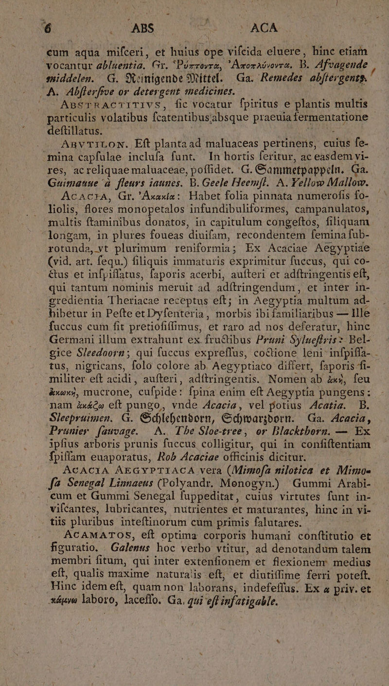 cum aqua mifceri, et huius ope vifcida eluere, hinc etiam vocantur abluentia. Gt. IPurzovrz, Amonaóvovrz, B. Afvageude suiddelen. G. Svinigenbe 9Rittel. Ga. Remedes. abffergents. (A. Abflerfroe or detergent medicines. MS &amp; ^ ABSTRACTITIVS, fic vocatur fpiritus e plantis multis / deftillatus. AN ue ARvTILON. Eft plantaad maluaceas pertinens, cuius fe- mina capfulae. inclufa funt. In hortis feritur, ac easdem vi- res, ac reliquae maluaceae, poffidet. 'G. Ganmetpappeln. Ga. Guimanue à fleurs iaunes. B. Geele Heem[l. A. Yellow Mallow. -- ACAC?IA, Gr. 'Axaxía:. Habet folia pinnata numerofis fo- liolis, flores monopetalos infundibuliformes, campanulatos, multis ftaminibus donatos, in capitulum congeftos, filiquam longam, in plures foueas diuifam, recondentem femina fub- rotunda, vt plurimum reniformia; Ex Acaciae Aegyptiae (vid. art. fequ.) filiquis immaturis exprimitur fuccus, qui co- &amp;us et infyiffatus, faporis acerbi, auíteri et adftringentis eft, qui tantum nominis meruit ad adítringendum, et inter in- fuccus cum fit pretiofiffimus, et raro ad nos deferatur, hinc tus, nigricans, folo colore ab. Aegyptiaco differt, faporis fi- militer eft acidi, aufteri, adítringentis. Nomen ab zxs, feu nam àx£ó» eft pungo, vnde 4cacía, vel potius Zcatiz. B. Sleepruimen. G. Gd)lebenborn, GCd)margbern. Ga. Acacia, Prüunier. fawvage. |... Tbe Sloe-tree, or Blacktborn. — Ex ipfius arboris prunis fuccus colligitur, qui in confiftentiam fpiffam euaporatus, Rob Acaciae officinis dicitur. — ACACIA ÁEGYPTIACA vera (Mimofa nilotica et. Mimo- [fà Senegal Linnaeus (Polyandr. Monogyn.) Gummi Arabi- cum et Gummi Senegal fuppeditat, cuius virtutes funt in- vifcantes, lubricantes, nutrientes et maturantes, hinc in vi- tiis pluribus inteftinorum cüm primis falutares. ^ — -— figuratio. Galenus hoc verbo vtitur, ad denotandum talem membri fitum, qui inter extenfionem et flexionenr medius eít, qualis maxime naturas eft, et diutiffime ferri poteft. Hinc idem eft, quam non laborans, indefeffus. Ex a priv. et xéápye laboro, laceffo. Ga, gui efl infatigable. — | y