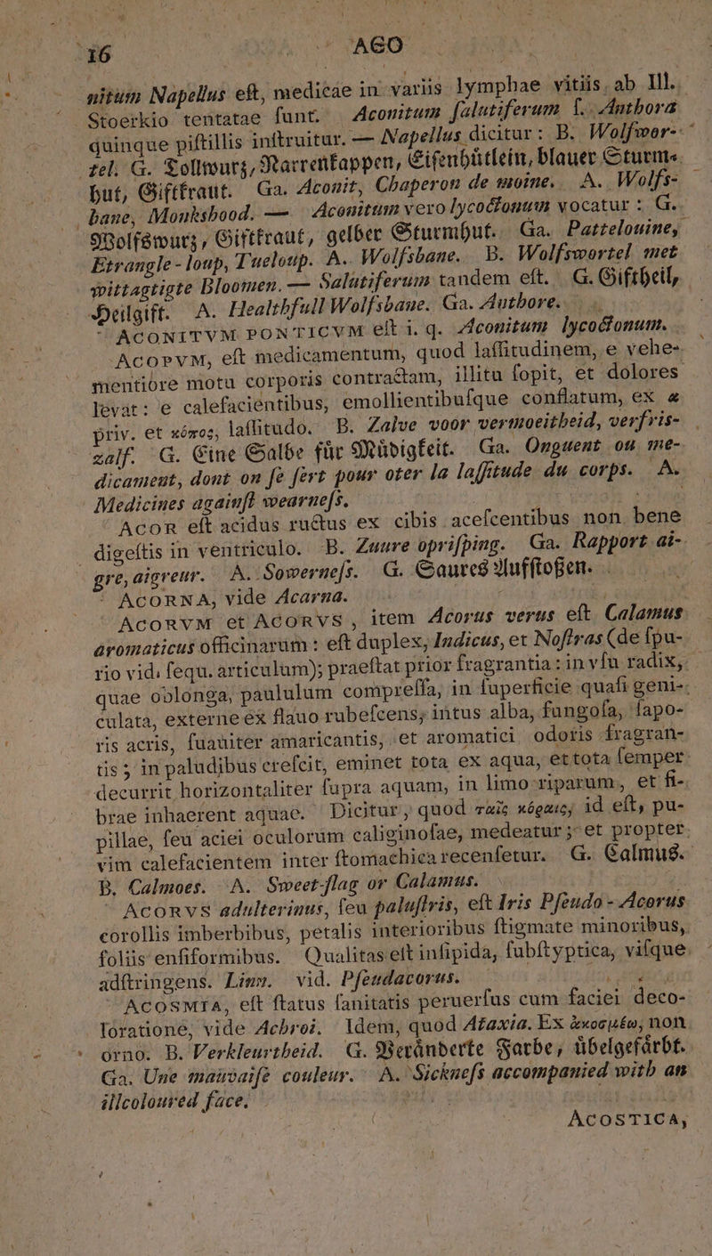 ! 16 | MEM AGO but, Giiftfraut. Ga. Aconit, Chaperon de moine. A. Wolfs- bane, Monuksbood. —. Aconittim vero lycocfonumn vocatur :. G. Etrangle - loup, T'ueloup.. A. Wolfsbane. B. Wolfswortel met yittagtigte Bloomen. — Salatiferum tandem eft. G. Giftbeil, JDelgift. A. Healtbfull Wolfsbaue. Ga. AAutbore. ^ AcoNITVM PONTICVM elli.q. zfconitum lycoctonum. -AcopvM, eft medicamentum, quod laffitudinem, e vehe- levat: e calefacientibus, emollientibufque conflatum, ex &amp; priv. et xómoz; laffitudo. B. Zalve voor vertuoeitbeid, verfvis- zalf. G. Cine Galbe für SXübigfeit. Ga. Onguent ou me- . Medicines agaiufl wearne[s. Hs Acon elt acidus ru&amp;us ex. cibis acefcentibus non bene digeítis in ventriculo. B. Zwwre oprifping. Ga. Rapport ai- gre,aigreur. — A. Sowerne[s. .G. Gaurcé SIufftoBen. * ACORNA, vide Zcarna. àromaticus officinarum : eft duplex, Indicus, et Noflras (de fpu- culata, externe éx flauo rubefcens; intus alba, fungofa, fapo- ris acris, fuauter amaricantis, et aromatici, odoris ÍÍragran- decurrit horizontaliter fupra aquam, in limo riparum, et fi- brae inhaerent aquae. ^ Dicitur, quod aic xógauc; id eft, pu- B. Calmoes. ^A. Sweet flag or Calamus. ! — Aconvs adulterinus, leu palu[lris, eft Iris Pfeudo - Acorus adítringens. Limw. vid. Pfesdacorss. — , feta ^ ACOSMIA, eft ftatus fanitatis peruerfus cum faciei deco- forationé, vide Acbroi. ldem, quod A£axia. Ex àxosuéo, non orno. B. Verkleurtbeid. G. 9Bepánberte Satbe, tibelgefárbt. Ga. Une maisaife couleur. A. Sicknefs accompanied witb an illcoloured face. MAY 1 (tl ( ACOSTICA, n