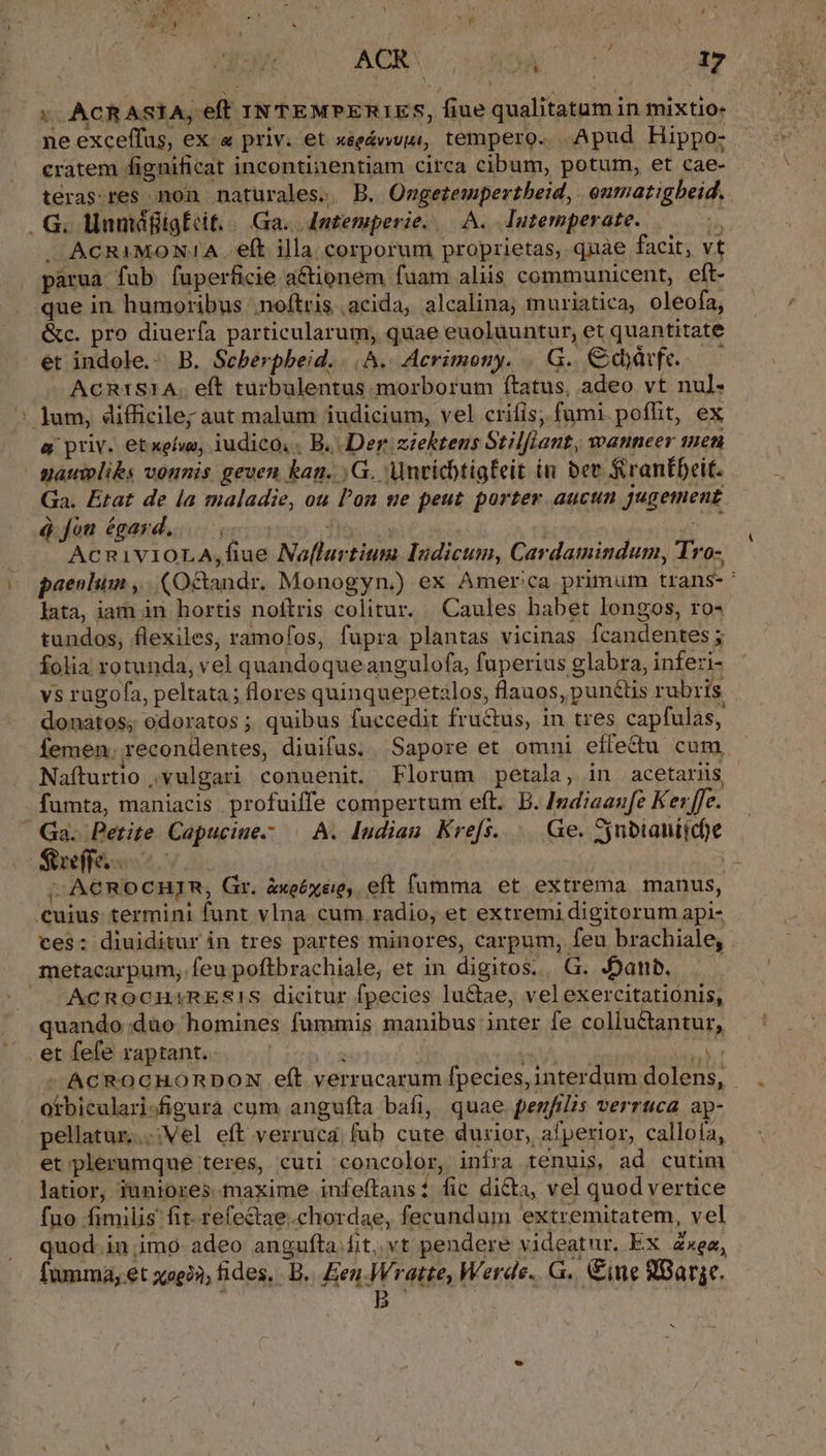 AT A ACR TY | 17 x. .ACRASIA, eft IN TEMPERIES, fiue qualitatumin mixtio- ne exceffus, ex « priv. et xseávups, tempero. | Apud Hippo- cratem fignificat incontinentiam circa cibum, potum, et cae- teras:res non naturales. B. Owgetempertbeid, onmatigbeid.. . G. llamáfigEcit. | Ga. | Jntemperie. | A. Tutemperate. jh —J ACRIMON:1A . eft illa. corporum proprietas, quae facit, vt parua fub fuperficie a&amp;tionem fuam aliis communicent, eft- que in humoribus noftris | acida; alcalina, muriatica, oleofa, &amp;c. pro diuerfa particularum, quae euoluuntur, et quantitate et indole.: B. Seberpbeid. |^.. Acrimony. . G. €dyüvfe.— — ACRISIA. e(t turbulentus morborum ftatus, adeo vt nul- ' Jum, difficile; aut malum iudicium, vel criíis, fumi. pofht, ex a priv. etxelwe, iudico, , B. Der siektens Stilflant, wanneer men naupliks vonnis. geven kan. ,G. Anvicbtigfeit in bee f rantDeit. Ga. État de la maladie, ou l'on se peut porter aucun jugement. à fon égard... ( d AcnivioLA,fiue No[lurtium Indicum, Cardamindum, Tro- ec paenlum ,. (Octandr. Monogyn.) ex Amer'ca primum trans-' lata, iam in hortis noftris colitur. | Caules habet longos, ro« tundos, flexiles, ramofos, fupra plantas vicinas fcandentes ; folia rotunda, vel quandoque angulofa, fuperius glabra, inferi- vs rugofa, peltata; flores quinquepetilos, flauos, pun&amp;tis rubris donatos; odoratos ; quibus fuccedit fructus, 1n tres capfulas, femen. recondentes, diuifus. Sapore et omni eífectu cum Nafturtio ,vulgari conuenit. Florum petala, in acetariis, fumta, maniacis profuiffe compertum eft. B. Indiaanfe Ker ffe. Ga. Petite Capuciue.- | A. Indiau Krefs. . Ge. Sjubianiicfe Sufecsc | - ACROCHIR, Gr. àxoóxéi, eft fümma et extrema manus, Cuius termini funt vIna cum radio, et extremi digitorum api- ces: diuiditur in tres partes minores, carpum, feu brachiale, . metacarpum, feu poftbrachiale, et in digitos. G. JDanb. ——— ACROCHXRES!S dicitur fpecies lu&amp;tae, velexercitatiónis, quando dao homines fummis manibus inter fe colluctantur, et fefe raptant. à j i - ACROCHORDON eft verrucarum fpecies, interdum dolens, - - Ootbiculari-figura cum angufta bafi, quae penfilis verruca ap- pellatur...:Vel eft verruca fub cute duxior, afperior, callofa, et;plerumque teres, cuti concolor, infra tenuis, ad cutim latior, iuniores.maxime infeftans: fic di&amp;a, vel quod vertice fuo fimilis fit-.refectae.chordae, fecundum extremitatem, vel quod in imo adeo angufta fit, vt pendere videatnr. Ex Zxea, fumma, et xagin; fides, B. Een Wratte, Werde. G.. ine 8Barge.