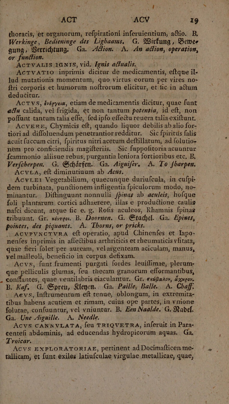 thoracis, et organorum, velioisatioxi inferuientium, a&amp;io. B. Werhkinge, Bedieuinge des Lighbaams, G. 9itfung,, QBetoes gung, 33erricbtung. Gs Alion. A. An wil operation, or. funciion. f .ACTYVALIS 1GNIS, pet loeis acfualis. ACTYVATIO inprimis dicitur de medicamentis, eftque nb lud mutationis momentum, quo virtus eorum per vires no- Ítri corporis et humorum noftrorum elicitur, et fic in actum deducitur. | ACTVS, ivéoyria, etiam de medienmentia dicitur, quae fant aca calidà; vel frigida, et non tantum potentia, id eft,. non offunt tantum talia effe, fed ipfo effe&amp;tu reuera talia exiftunt. - ACVERE, Chymicis eft, quando liquor debilis ab alio for- tiori ad diffoluendum penetrantiorredditur. Sic fpixitüs falis ácuit fuccum citri, fpiritus nitri acetum deftillatum, ad folutio- nem pro conficiendis magifteriis. | Sic fuppofitoria acuuntur Ícammonio aliisue rebus; purgantia leniora fortioribus etc, B. Verfcherpen. G. Gschárfen. Ga. Aigeifér, A. To Soanpem ACVLA, eft diminutiuum ab Zcss.. ACVLEI Vegetabilium, quaecunque duriufcula, in cufpi- dem turbinata, pun&amp;ionem infligentia fpiculorum- modo, no- minantur. Diftinguunt nonnulli fpiuas ab aculeis, hofque foli plantarum cortici adhaerere, illas e produ&amp;ione caulis nafci dicunt, atque fic e. g. Rofis aculeos, Rhamnis fpinas tribuunt, Gr. wévreo. B. Doornen. G. Gad). .Ga.. Epiwes,. pointes, des. piquauts. A. Tborns, or pricks. |. ACVPVNCTVRA eft operatio, apud Chinenfes et Íapo- nenfes inprimis in affeCtibus arthriticis et rheumaticis vfitata, quae fieri folet per auream, velargenteam aciculam, manus, vel malleoli, beneficio in corpus defixam. ACVS, fant frumenti purgati fordes leuiífimae, pleut. que elliculis glumas, feu. thecam granorum efformantibus, kei cR quae ventilabris eiaculantur. Gr. p &amp; XVQ0Y. B. Kaf. E Gipreu, $lepen. /.Ga.. Paille; Balle... A. Chaff. Aevs, Inftrumentum eft tenue, oblongum, in extremita- tibus habens acutiem et rimam, cuius ope partes, in vnione folutae, confuuntur, vel vniuntur. B. Zen Naalde. G. Stabef- Ga.. Une Ziguille. A. Needle. ACVS CANNVLATA, feu TRIQVETRA, inferuit in Para- centefi abdominis, ad educendas hydropicorum aquas. Gáa. Aroicar. ACVS EXPLORATORIAE, pertinent ad Docimafticen me- tallicam; et funt exiles latiufculae virgulae metallicae, quae,