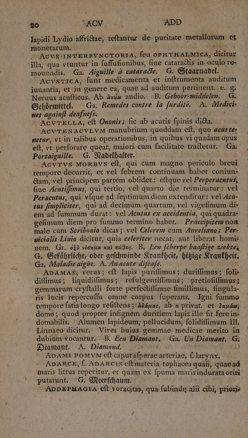 26 XAOV. 4 ADD lapidi Lydio affri&amp;tae, teftantur de puritate metallorum et monetarum. . NN ME Mo tti] Mee ^ ACVS INTERPVNCTORIA, feu 0oPHTHALMICA, dicitur illa, qua vtuntur in fuffufionibus, fiue catara&amp;tis in oculo re- mouendis. Ga. Aigwille à cataracfe. 'G. Gitaarnabel. AcvSTICA, funt medicamenta et inftrumenta auditum iuuantia, et in genere ea, quae ad auditum pertinent. e. g. Neruus acuftieus. Ab àxíw audio. B. Geboor-middelen. .G. Gbórmittel. — Ga. Remedes contre la furdité. A. Medici: aes again[t deafue[s, T T - ACVTELLA, eft Ononis; fic ab acutis fpinis dicta. ACVTENACYVLVM manubrium quoddam eft, quo acus te: sgetur, vt in talibus operationibus, in quibus vi quadam opus Portaiguille. |G. Stabelbalter. AcvTvs MORBVS eft, qui cum magno periculo breui tempore decurrit, et vel febrem continuam habet coniun- &amp;am, vel principem partem obfidet:: eftque vel Perperacutus, fiue Acutiffmus, qui tertio, vel quarto die terminatur: vel Peracutus, qui vfque ad feptimum. diem extenditur: vel Aca- tus finpliciter, qui ad decimum quartum, vel vigefimum di- em ad fummum durat: vel Acutus ex accidentia, qui quadra gefimum diem pro fummo termino habet... Praecipitem nonu male cum Seribonio dicas ;. vel Celerem cum ureltanos Per- aicialis Liuio dicitur, quia celeriter necat, aut liberat homi: nem. Gr. ó£2 véswuem xe má9oc. DB, Len [cherpe baaflige ziekte, G. Gefábrlid)e, ober gefchrinbe Sirantbcit, Digige Sranfbeit. Ga, Maladie aigie. A. Anacute difzafe. !  ADAMAS; verus; eft lapis puriffimus; duriffimus ; foli: diffimus; liquidiffimus; 'refulgentiffimus; pretiofiffimus; gemmarum cryftalli forte perfectiftimae fimillimus, fingüla- ris lucis repercuffu omne corpus fuperans. Igni fummo tempore fatis longo refiftens ; à34pac, ab a privat. et. 9apéw; domo ;- quod propter infigném duritiem lapis ille fit fere in- domabilis; ; Alumen lapideum; pellucidum, folidiffimum 1ll. Linnaeo dicitur. Vires huius gemmae medicae merito in dubium vocantur. ..B. £ez Diamant, |. Ga, Un Diamant. G. Sylamdánt. ^ A. Dramond; , NOE ACC uy 098 ' ADAMI POMVM eft caputafperae arteriae, f; larynx. ADARCE, f. ADARcis eft materia tophacea quafi, quaead maris littus reperitur, et quam ex fpuma marisindurata oriri putarunt. ^ G. Sjeerfcaum. — OC AD -ADDEPHAGIA eft voracitàs, qua fubinde alii cibi, prioris ? E