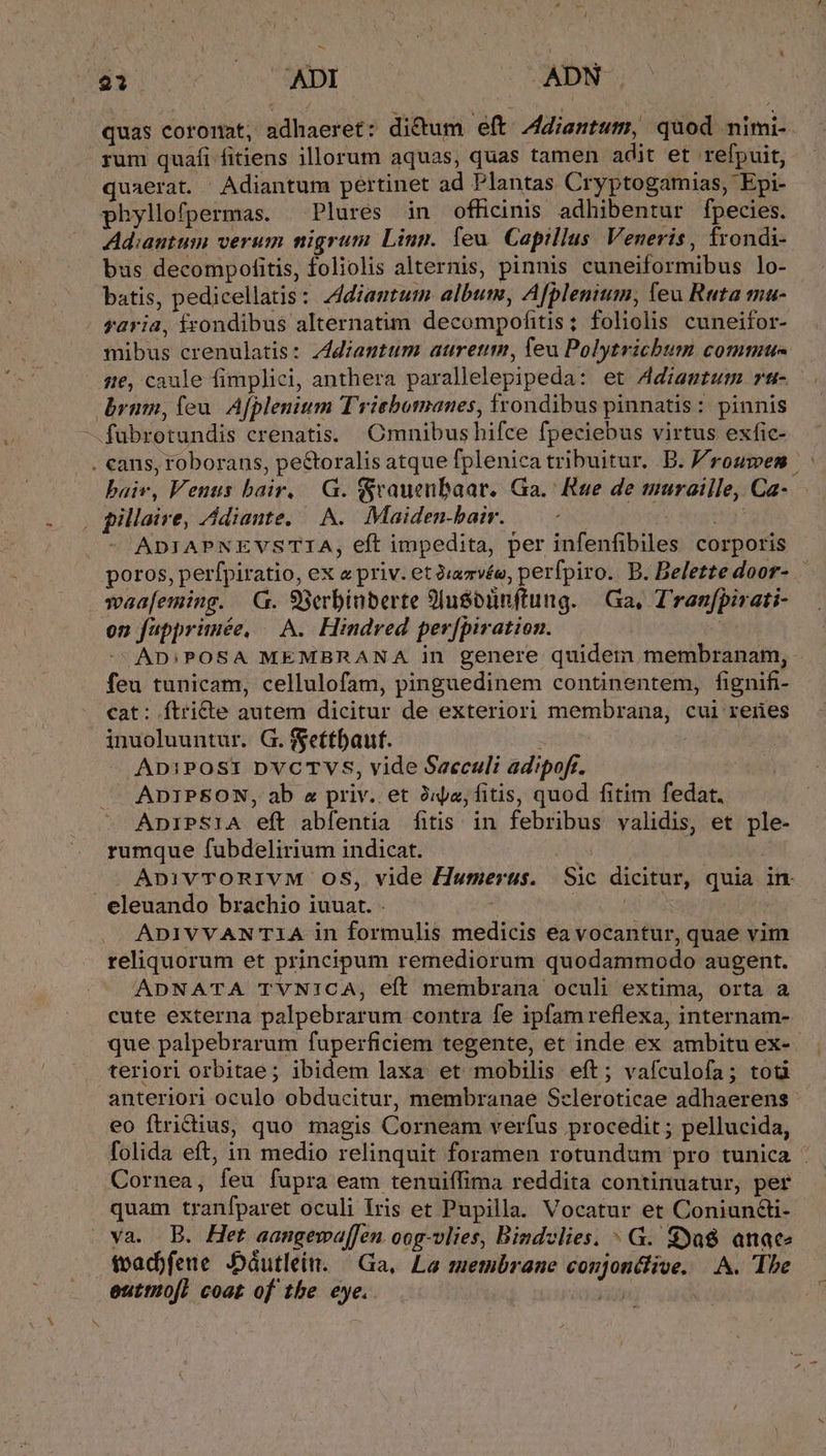 quas coronat, adhaeret: dicum eft Adiantum, quod nimi- rum quafi fitiens illorum aquas, quas tamen adit et refpuit, quaerat. Adiantum pertinet ad Plantas Cryptogamias, Epi- phyllofpermas. | Plures in officinis adhibentur fpecies. Ad:autum verum nigrum Linn. leu. Capillus. Veneris, frondi- bus decompofitis, foliolis alternis, pinnis cuneiformibus lo- batis, pedicellatis: Zdiantum album, Afplenium, leu Ruta u- saria, frondibus alternatim decompofitis; foliolis cuneifor- mibus crenulatis: zddiantum auretm, Teu Polytrichbum commu- 51e, caule fimplici, anthera parallelepipeda: et Adiantum »t- brnm, (eu. Afplenium Triebomanes, frondibus pinnatis: pinnis -fubrotundis crenatis. Omnibus hifce fpeciebus virtus exfic- . cans, roborans, pe&amp;toralis atque fplenica tribuitur. .B. roumen | baiv, Venus bair. | G. Sraueubaar. Ga. Rue de muraille, Ca- | pillaire, Adiante. A. Maiden-bair. Ads tru ADIAPNEVSTIA, eft impedita, per infenfibiles corporis poros, perfpiratio, ex a priv. et 2;zvée, perfpiro. B. Belette door- waafeming. GG. 98erbinberte 9lusoünftung. | Ga, T'ranfpirati- on fupprinée, — A. Hindred perfpiration. J AD:;POSA MEMBRANA in genere quidem membranam, feu tunicam, cellulofam, pinguedinem continentem, fignifi- cat: ftricte autem dicitur de exteriori membrana, cui reres inuoluuntur. G. fgettbaut. ADiPOSI DVCTVS, vide Saeculi adipoft. ADIPSON, ab z priv. et Jia, fitis, quod fitim fedat. AnIPSIA eft abfentia fitis in febribus validis, et ple- rumque fubdelirium indicat. ApnivTORIVM OS, vide Humerus. Sic dicitur, quia in eleuando brachio iuuat. | yid ADIVVAN IA in formulis medicis ea vocantur, quae vim reliquorum et principum remediorum quodammodo augent. ADNATA TYVNICA, eft membrana oculi extima, orta a cute externa palpebrarum contra fe ipfam reflexa, internam- que palpebrarum fuperficiem tegente, et inde ex ambitu ex-. teriori orbitae; ibidem laxa et mobilis eft; vafculofa; tod anteriori oculo obducitur, membranae Scleroticae adhaerens eo ftrictius, quo magis Corneam verfus procedit ; pellucida, folida eft, in medio relinquit foramen rotundum pro tunica : Cornea, feu fupra eam tenuiffima reddita continuatur, per quam tranfparet oculi Iris et Pupilla. Vocatur et Coniundi- va. B. Het aangewa[fen oog-vlies, Bindclies. ^ G. 8ya$ anace fvad)feue JDáutlein. — Ga, La membrane coujon&amp;live, A. The euttuiofl coat of the eye. »i ,