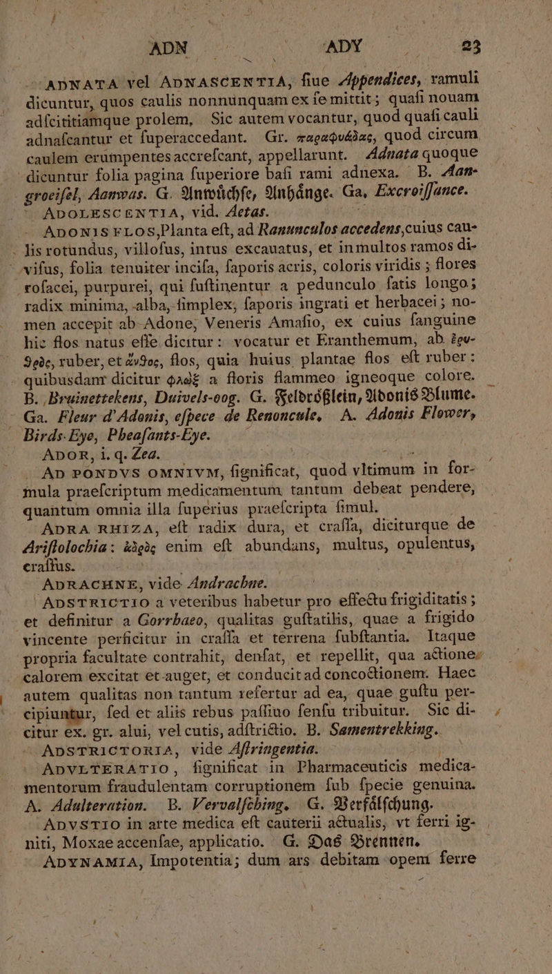 ADNATA vel ADNASCEN TIA, fiue Zppendices, ramuli dicuntur, quos caulis nonnunquam ex fe mittit; quafi nouam adícititiamque prolem, Sic autem vocantur, quod quafi cauli adnafcantur et fuperaccedant. Gr. zagaQvé)zc, quod circum caulem erümpentes accrefcant, appellarunt. 4dnata quoque -dicuntur folia pagina fuperiore bafi rami adnexa. B. 4am- groeifel, Aamvas. G. SIntesicofe, 9Inpánge. Ga, Excroe:fJance. ADOLESCENTIA, vid. Zetas. A. ADONIS FLOS,Planta eft, ad Ranumculos accedens,cuius cau- - is rotundus, villofus, intus excauatus, et inmultos ramos di- - vifus, folia tenuiter incifa, faporis acris, coloris viridis ; flores -tofacei, purpurei, qui fuftinentur a pedunculo fatis longo; radix minima, alba, fimplex; faporis ingrati et herbacei ; no- men accepit ab-Adone; Veneris Amafio, ex cuius fanguine hic flos natus effe dicitur: vocatur et Eranthemum, ab. ?ev- 90e, ruber, et Zy9oc, flos, quia huius plantae flos eft ruber : . quibusdanr dicitur Qad£ a floris flammeo. igneoque colore. B. ,Brainettekens, Duivels-oog. G. (elbvóglein, 2iboni8 95[ume. - Ga. Fleur d'Adonis, efpece de Renoncule, — A. Adonis Flower, Birds. Eye, Pbeafants-Eye.——— | ADOR, 1. q. Zea. j ut. J^ An PONDVS OMNIYM, fignificat, quod vltimum in for- inula praefcriptum medicamentum. tantum debeat pendere, quantum omnia illa fuperius praefcripta fimul. ADRA RHIZA, eft radix dura, et craffa, diciturque de Ariflolocbia: àigàg enim. eft. abundans, multus, opulentus, craífus. | ADRACHNE, vide Zndrachne. ADSTRICTIO a veteribus habetur pro effe&amp;u frigiditatis ; et definitur a Gorrbaeo, qualitas guftatilis, quae a frigido vincente perficitur in craffa et terrena fubftantia. ltaque propria facultate contrahit, denfat, et repellit, qua actione: calorem excitat et.auget, et conducitad concoctionem. Haec autem qualitas non tantum refertur ad ea, quae guftu per- cipiuntur, fed et aliis rebus paffiuo fenfu tribuitur. Sic di- citur ex. gr. alui, vel cutis, adítri&amp;tio. B. Sementrekking. ApsTRiCTOmRI1A, vide Affringentia. ADVLTERATIO, fignificat in Pharmaceuticis medica- mentorum fraudulentam corruptionem fub fpecie genuina. A. Adulteration. | B. Vervalfcbiug. |. G. 98ecfálfc)ung. ADVSTIO in arte medica eft cauterii actualis, vt ferri ig- niti, Moxaeaccenfae, applicatio. G. $)aé S5rennen. ADYNAMIA, lmpotentia; dum ars. debitam opem ferre -